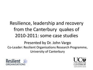 Resilience, leadership and recovery
   from the Canterbury quakes of
    2010-2011: some case studies
           Presented by Dr. John Vargo
Co-Leader: Resilient Organisations Research Programme,
                University of Canterbury
 