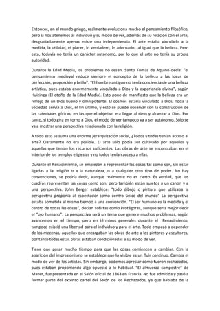 Entonces, en el mundo griego, realmente evoluciona mucho el pensamiento filosófico,
pero si nos atenemos al individuo y su modo de ver, además de su relación con el arte,
desgraciadamente apenas existe una independencia. El arte estaba vinculado a la
medida, la utilidad, el placer, lo verdadero, lo adecuado.. al igual que la belleza. Pero
esta, todavía no tenía un carácter autónomo, por lo que el arte no tenía su propia
autoridad.
Durante la Edad Media, los problemas no cesan. Santo Tomás de Aquino decía: “el
pensamiento medieval reduce siempre el concepto de la belleza a las ideas de
perfección, proporción y brillo”. “El hombre antiguo no tenía conciencia de una belleza
artística, pues estaba enormemente vinculada a Dios y la experiencia divina”, según
Huizinga (El otoño de la Edad Media). Esto pone de manifiesto que la belleza era un
reflejo de un Dios bueno y omnipotente. El cosmos estaría vinculado a Dios. Toda la
sociedad servía a Dios, el fin último, y esto se puede observar con la construcción de
las catedrales góticas, en las que el objetivo era llegar al cielo y alcanzar a Dios. Por
tanto, si todo gira en torno a Dios, el modo de ver tampoco va a ser autónomo. Sólo se
va a mostrar una perspectiva relacionada con la religión.
A todo esto se suma una enorme jerarquización social, ¿Todos y todas tenían acceso al
arte? Claramente no era posible. El arte sólo podía ser cultivado por aquellos y
aquellas que tenían los recursos suficientes. Las obras de arte se encontraban en el
interior de los templos e iglesias y no todos tenían acceso a ellas.
Durante el Renacimiento, se empiezan a representar las cosas tal como son, sin estar
ligadas a la religión o a la naturaleza, o a cualquier otro tipo de poder. No hay
convenciones, se podría decir, aunque realmente no es cierto. Es verdad, que los
cuadros representan las cosas como son, pero también están sujetos a un canon y a
una perspectiva. John Berger establece: “todo dibujo o pintura que utilizaba la
perspectiva proponía al espectador como centro único del mundo” La perspectiva
estaba sometida al mismo tiempo a una convención. “El ser humano es la medida y el
centro de todas las cosas”, decían sofistas como Protágoras, aunque sería mejor decir
el “ojo humano”. La perspectiva será un tema que genere muchos problemas, según
avancemos en el tiempo, pero en términos generales durante el Renacimiento,
tampoco existió una libertad para el individuo y para el arte. Todo empezó a depender
de los mecenas, aquellos que encargaban las obras de arte a los pintores y escultores,
por tanto todas estas obras estaban condicionadas a su modo de ver.
Tiene que pasar mucho tiempo para que las cosas comiencen a cambiar. Con la
aparición del impresionismo se establece que lo visible es un fluir continuo. Cambia el
modo de ver de los artistas. Sin embargo, podemos apreciar cómo fueron rechazados,
pues estaban proponiendo algo opuesto a lo habitual. “El almuerzo campestre” de
Manet, fue presentada en el Salón oficial de 1863 en Francia. No fue admitida y pasó a
formar parte del extenso cartel del Salón de los Rechazados, ya que hablaba de la
 