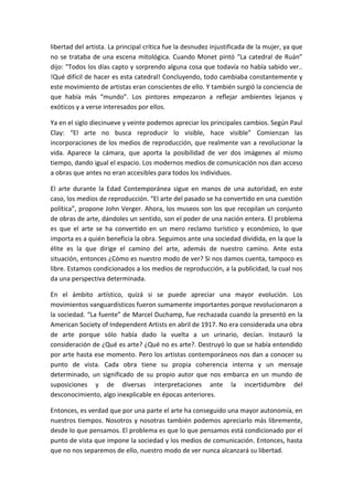 libertad del artista. La principal crítica fue la desnudez injustificada de la mujer, ya que
no se trataba de una escena mitológica. Cuando Monet pintó “La catedral de Ruán”
dijo: “Todos los días capto y sorprendo alguna cosa que todavía no había sabido ver..
!Qué difícil de hacer es esta catedral! Concluyendo, todo cambiaba constantemente y
este movimiento de artistas eran conscientes de ello. Y también surgió la conciencia de
que había más “mundo”. Los pintores empezaron a reflejar ambientes lejanos y
exóticos y a verse interesados por ellos.
Ya en el siglo diecinueve y veinte podemos apreciar los principales cambios. Según Paul
Clay: “El arte no busca reproducir lo visible, hace visible” Comienzan las
incorporaciones de los medios de reproducción, que realmente van a revolucionar la
vida. Aparece la cámara, que aporta la posibilidad de ver dos imágenes al mismo
tiempo, dando igual el espacio. Los modernos medios de comunicación nos dan acceso
a obras que antes no eran accesibles para todos los individuos.
El arte durante la Edad Contemporánea sigue en manos de una autoridad, en este
caso, los medios de reproducción. “El arte del pasado se ha convertido en una cuestión
política”, propone John Verger. Ahora, los museos son los que recopilan un conjunto
de obras de arte, dándoles un sentido, son el poder de una nación entera. El problema
es que el arte se ha convertido en un mero reclamo turístico y económico, lo que
importa es a quién beneficia la obra. Seguimos ante una sociedad dividida, en la que la
élite es la que dirige el camino del arte, además de nuestro camino. Ante esta
situación, entonces ¿Cómo es nuestro modo de ver? Si nos damos cuenta, tampoco es
libre. Estamos condicionados a los medios de reproducción, a la publicidad, la cual nos
da una perspectiva determinada.
En el ámbito artístico, quizá si se puede apreciar una mayor evolución. Los
movimientos vanguardísticos fueron sumamente importantes porque revolucionaron a
la sociedad. “La fuente” de Marcel Duchamp, fue rechazada cuando la presentó en la
American Society of Independent Artists en abril de 1917. No era considerada una obra
de arte porque sólo había dado la vuelta a un urinario, decían. Instauró la
consideración de ¿Qué es arte? ¿Qué no es arte?. Destruyó lo que se había entendido
por arte hasta ese momento. Pero los artistas contemporáneos nos dan a conocer su
punto de vista. Cada obra tiene su propia coherencia interna y un mensaje
determinado, un significado de su propio autor que nos embarca en un mundo de
suposiciones y de diversas interpretaciones ante la incertidumbre del
desconocimiento, algo inexplicable en épocas anteriores.
Entonces, es verdad que por una parte el arte ha conseguido una mayor autonomía, en
nuestros tiempos. Nosotros y nosotras también podemos apreciarlo más libremente,
desde lo que pensamos. El problema es que lo que pensamos está condicionado por el
punto de vista que impone la sociedad y los medios de comunicación. Entonces, hasta
que no nos separemos de ello, nuestro modo de ver nunca alcanzará su libertad.
 