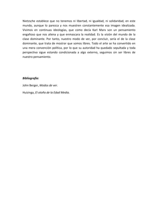 Nietzsche establece que no tenemos ni libertad, ni igualdad, ni solidaridad, en este
mundo, aunque lo parezca y nos muestren constantemente esa imagen idealizada.
Vivimos en continuas ideologías, que como decía Karl Marx son un pensamiento
engañoso que nos aliena y que enmascara la realidad. Es la visión del mundo de la
clase dominante. Por tanto, nuestro modo de ver, por concluir, sería el de la clase
dominante, que trata de mostrar que somos libres. Todo el arte se ha convertido en
una mera convención política, por lo que su autoridad ha quedado sepultada y toda
perspectiva sigue estando condicionada a algo externo, seguimos sin ser libres de
nuestro pensamiento.
Bibliografía:
John Berger, Modos de ver.
Huizinga, El otoño de la Edad Media.
 