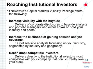 Reaching Institutional InvestorsPR Newswire’s Capital Markets Visibility Package offers the following:Increase visibility with the buyside 		Delivery of corporate disclosures to buyside analysts and portfolio managers who either cover or hold your industry and peers.Increase the likelihood of gaining sellside analyst coverage.		Target sell-side analysts focussing on your industry, segmented by industry and geography.  Reach most compatible investors. 		Delivery directly to the institutional investors most compatible with your company that don’t currently own your stock.  