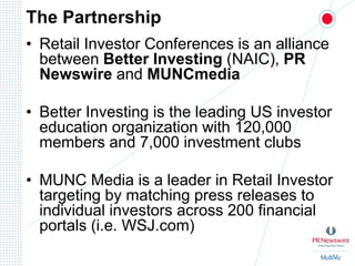 The PartnershipRetail Investor Conferences is an alliance between Better Investing (NAIC), PR Newswire and MUNCmediaBetter Investing is the leading US investor education organization with 120,000 members and 7,000 investment clubsMUNC Media is a leader in Retail Investor targeting by matching press releases to individual investors across 200 financial portals (i.e. WSJ.com)