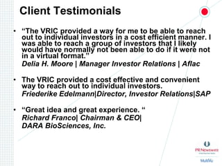 Client Testimonials“The VRIC provided a way for me to be able to reach out to individual investors in a cost efficient manner. I was able to reach a group of investors that I likely would have normally not been able to do if it were not in a virtual format.”Delia H. Moore | Manager Investor Relations | AflacThe VRIC provided a cost effective and convenient way to reach out to individual investors. Friederike Edelmann|Director, Investor Relations|SAP“Great idea and great experience. “Richard Franco| Chairman & CEO| 	DARA BioSciences, Inc.