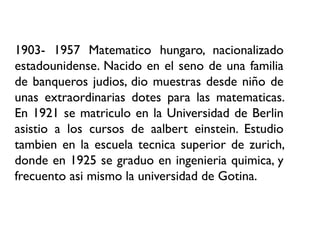 1903- 1957 Matematico hungaro, nacionalizado
estadounidense. Nacido en el seno de una familia
de banqueros judios, dio muestras desde niño de
unas extraordinarias dotes para las matematicas.
En 1921 se matriculo en la Universidad de Berlin
asistio a los cursos de aalbert einstein. Estudio
tambien en la escuela tecnica superior de zurich,
donde en 1925 se graduo en ingenieria quimica, y
frecuento asi mismo la universidad de Gotina.
 