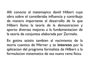 Alli conocio al matemayico david Hilbert cuya
obra sobre el consideraba influencia y contribujo
de manera importante al desarrollo de lo que
Hilbert llamo la teoria de la demostracion y
aporto diversas mejoras a la fundamentacion de
la teoria de conjuntos elaborada por Zermelo.
En gotina asistio tambien al nacimiento de la
teoria cuantica de Werner y se intereso por la
aplicacion del programa formalista de Hilbert a la
formulacion matematica de esa nueva rama fisica.
 