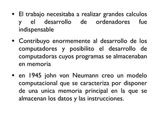• El trabajo necesitaba a realizar grandes calculos
y el desarrollo de ordenadores fue
indispensable
• Contribuyo enormemente al desarrollo de los
computadores y posibilito el desarrollo de
computadoras cuyos programas se almacenaban
en memoria
• en 1945 john von Neumann creo un modelo
computacional que se caracteriza por disponer
de una unica memoria principal en la que se
almacenan los datos y las instrucciones.
 