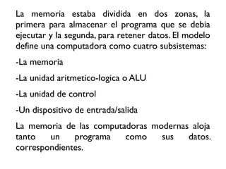 La memoria estaba dividida en dos zonas, la
primera para almacenar el programa que se debia
ejecutar y la segunda, para retener datos. El modelo
define una computadora como cuatro subsistemas:
-La memoria
-La unidad aritmetico-logica o ALU
-La unidad de control
-Un dispositivo de entrada/salida
La memoria de las computadoras modernas aloja
tanto un programa como sus datos.
correspondientes.
 