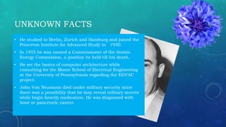 UNKNOWN FACTS
• He studied in Berlin, Zurich and Hamburg and joined the
Princeton Institute for Advanced Study in 1930.
• In 1955 he was named a Commissioner of the Atomic
Energy Commission, a position he held till his death.
• He set the basics of computer architecture while
consulting for the Moore School of Electrical Engineering
at the University of Pennsylvania regarding the EDVAC
project.
• John Von Neumann died under military security since
there was a possibility that he may reveal military secrets
while begin heavily medication. He was diagnosed with
bone or pancreatic cancer.
 