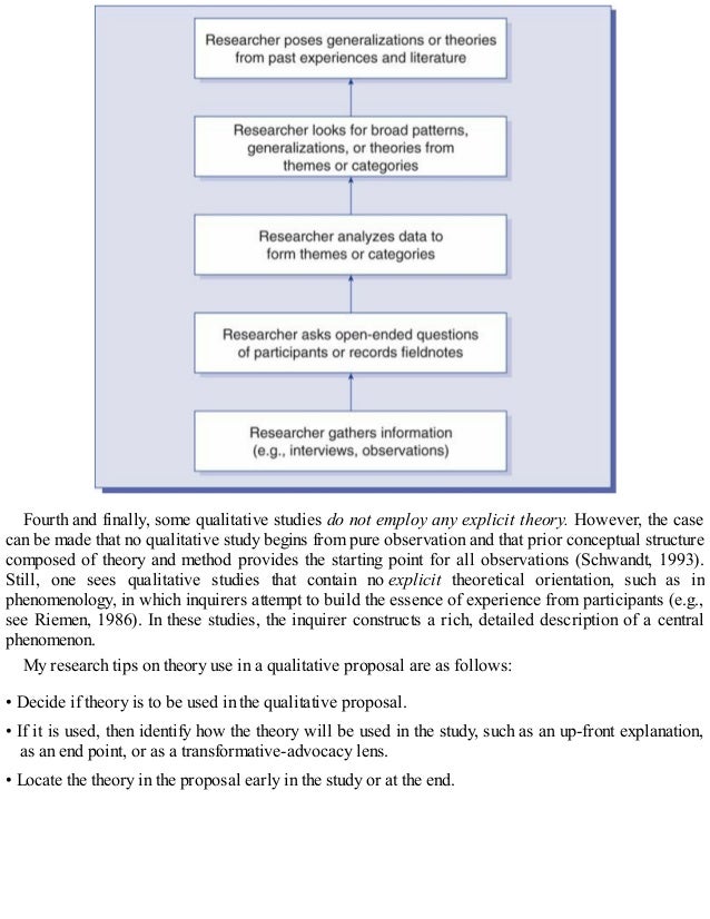 Fourth and finally, some qualitative studies do not employ any explicit theory. However, the case
can be made that no qualitative study begins from pure observation and that prior conceptual structure
composed of theory and method provides the starting point for all observations (Schwandt, 1993).
Still, one sees qualitative studies that contain no explicit theoretical orientation, such as in
phenomenology, in which inquirers attempt to build the essence of experience from participants (e.g.,
see Riemen, 1986). In these studies, the inquirer constructs a rich, detailed description of a central
phenomenon.
My research tips on theory use in a qualitative proposal are as follows:
• Decide if theory is to be used in the qualitative proposal.
• If it is used, then identify how the theory will be used in the study, such as an up-front explanation,
as an end point, or as a transformative-advocacy lens.
• Locate the theory in the proposal early in the study or at the end.
 