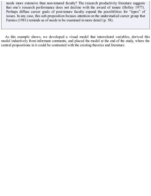 needs more extensive than non-tenured faculty? The research productivity literature suggests
that one’s research performance does not decline with the award of tenure (Holley 1977).
Perhaps diffuse career goals of post-tenure faculty expand the possibilities for “types” of
issues. In any case, this sub-proposition focuses attention on the understudied career group that
Furniss (1981) reminds us of needs to be examined in more detail (p. 58).
As this example shows, we developed a visual model that interrelated variables, derived this
model inductively from informant comments, and placed the model at the end of the study, where the
central propositions in it could be contrasted with the existing theories and literature.
 