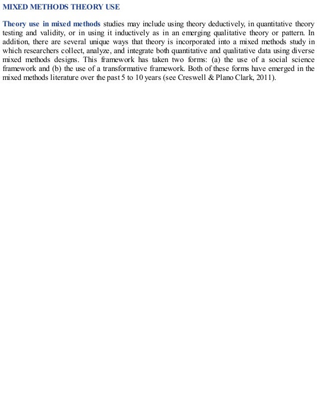 MIXED METHODS THEORY USE
Theory use in mixed methods studies may include using theory deductively, in quantitative theory
testing and validity, or in using it inductively as in an emerging qualitative theory or pattern. In
addition, there are several unique ways that theory is incorporated into a mixed methods study in
which researchers collect, analyze, and integrate both quantitative and qualitative data using diverse
mixed methods designs. This framework has taken two forms: (a) the use of a social science
framework and (b) the use of a transformative framework. Both of these forms have emerged in the
mixed methods literature over the past 5 to 10 years (see Creswell & Plano Clark, 2011).
 