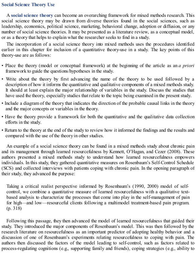 Social Science Theory Use
A social science theory can become an overarching framework for mixed methods research. This
social science theory may be drawn from diverse theories found in the social sciences, such as
leadership, economics, political science, marketing, behavioral change, adoption or diffusion, or any
number of social science theories. It may be presented as a literature review, as a conceptual model,
or as a theory that helps to explain what the researcher seeks to find in a study.
The incorporation of a social science theory into mixed methods uses the procedures identified
earlier in this chapter for inclusion of a quantitative theory-use in a study. The key points of this
theory-use are as follows:
• Place the theory (model or conceptual framework) at the beginning of the article as an a priori
framework to guide the questions/hypotheses in the study.
• Write about the theory by first advancing the name of the theory to be used followed by a
description of how it informs the quantitative and qualitative components of a mixed methods study.
It should at least explain the major relationship of variables in the study. Discuss the studies that
have used the theory, especially studies that relate to the topic being examined in the present study.
• Include a diagram of the theory that indicates the direction of the probable causal links in the theory
and the major concepts or variables in the theory.
• Have the theory provide a framework for both the quantitative and the qualitative data collection
efforts in the study.
• Return to the theory at the end of the study to review how it informed the findings and the results and
compared with the use of the theory in other studies.
An example of a social science theory can be found in a mixed methods study about chronic pain
and its management through learned resourcefulness by Kennett, O’Hagan, and Cezer (2008). These
authors presented a mixed methods study to understand how learned resourcefulness empowers
individuals. In this study, they gathered quantitative measures on Rosenbaum’s Self-Control Schedule
(SCS) and collected interviews with patients coping with chronic pain. In the opening paragraph of
their study, they advanced the purpose:
Taking a critical realist perspective informed by Rosenbaum’s (1990, 2000) model of self-
control, we combine a quantitative measure of learned resourcefulness with a qualitative text-
based analysis to characterize the processes that come into play in the self-management of pain
for high—and low—resourceful clients following a multimodel treatment-based pain program.
(p. 318)
Following this passage, they then advanced the model of learned resourcefulness that guided their
study. They introduced the major components of Rosenbaum’s model. This was then followed by the
research literature on resourcefulness as an important predictor of adopting healthy behavior and a
discussion of one of Rosenbaum’s experiments relating resourcefulness to coping with pain. The
authors then discussed the factors of the model leading to self-control, such as factors related to
process-regulating cognitions (e.g., supporting family and friends), coping strategies (e.g., ability to
 