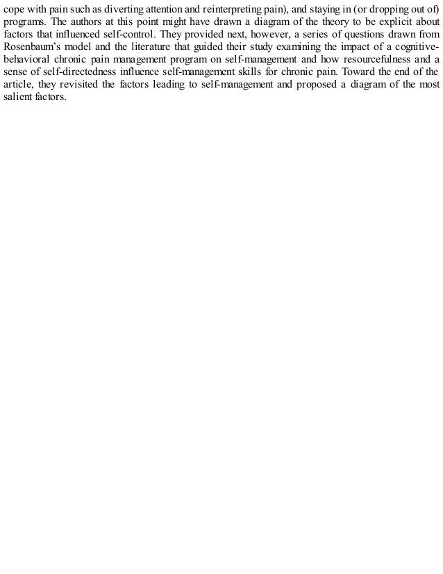 cope with pain such as diverting attention and reinterpreting pain), and staying in (or dropping out of)
programs. The authors at this point might have drawn a diagram of the theory to be explicit about
factors that influenced self-control. They provided next, however, a series of questions drawn from
Rosenbaum’s model and the literature that guided their study examining the impact of a cognitive-
behavioral chronic pain management program on self-management and how resourcefulness and a
sense of self-directedness influence self-management skills for chronic pain. Toward the end of the
article, they revisited the factors leading to self-management and proposed a diagram of the most
salient factors.
 