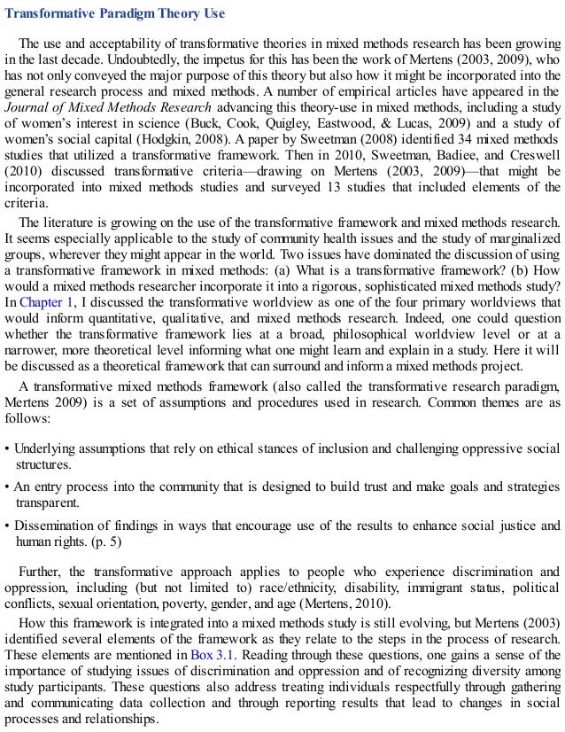 Transformative Paradigm Theory Use
The use and acceptability of transformative theories in mixed methods research has been growing
in the last decade. Undoubtedly, the impetus for this has been the work of Mertens (2003, 2009), who
has not only conveyed the major purpose of this theory but also how it might be incorporated into the
general research process and mixed methods. A number of empirical articles have appeared in the
Journal of Mixed Methods Research advancing this theory-use in mixed methods, including a study
of women’s interest in science (Buck, Cook, Quigley, Eastwood, & Lucas, 2009) and a study of
women’s social capital (Hodgkin, 2008). A paper by Sweetman (2008) identified 34 mixed methods
studies that utilized a transformative framework. Then in 2010, Sweetman, Badiee, and Creswell
(2010) discussed transformative criteria—drawing on Mertens (2003, 2009)—that might be
incorporated into mixed methods studies and surveyed 13 studies that included elements of the
criteria.
The literature is growing on the use of the transformative framework and mixed methods research.
It seems especially applicable to the study of community health issues and the study of marginalized
groups, wherever they might appear in the world. Two issues have dominated the discussion of using
a transformative framework in mixed methods: (a) What is a transformative framework? (b) How
would a mixed methods researcher incorporate it into a rigorous, sophisticated mixed methods study?
In Chapter 1, I discussed the transformative worldview as one of the four primary worldviews that
would inform quantitative, qualitative, and mixed methods research. Indeed, one could question
whether the transformative framework lies at a broad, philosophical worldview level or at a
narrower, more theoretical level informing what one might learn and explain in a study. Here it will
be discussed as a theoretical framework that can surround and inform a mixed methods project.
A transformative mixed methods framework (also called the transformative research paradigm,
Mertens 2009) is a set of assumptions and procedures used in research. Common themes are as
follows:
• Underlying assumptions that rely on ethical stances of inclusion and challenging oppressive social
structures.
• An entry process into the community that is designed to build trust and make goals and strategies
transparent.
• Dissemination of findings in ways that encourage use of the results to enhance social justice and
human rights. (p. 5)
Further, the transformative approach applies to people who experience discrimination and
oppression, including (but not limited to) race/ethnicity, disability, immigrant status, political
conflicts, sexual orientation, poverty, gender, and age (Mertens, 2010).
How this framework is integrated into a mixed methods study is still evolving, but Mertens (2003)
identified several elements of the framework as they relate to the steps in the process of research.
These elements are mentioned in Box 3.1. Reading through these questions, one gains a sense of the
importance of studying issues of discrimination and oppression and of recognizing diversity among
study participants. These questions also address treating individuals respectfully through gathering
and communicating data collection and through reporting results that lead to changes in social
processes and relationships.
 