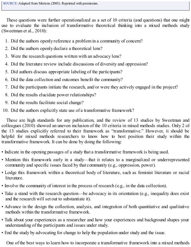 SOURCE: Adapted from Mertens (2003). Reprinted with permission.
These questions were further operationalized as a set of 10 criteria (and questions) that one might
use to evaluate the inclusion of transformative theoretical thinking into a mixed methods study
(Sweetman et al., 2010):
1. Did the authors openly reference a problem in a community of concern?
2. Did the authors openly declare a theoretical lens?
3. Were the research questions written with an advocacy lens?
4. Did the literature review include discussions of diversity and oppression?
5. Did authors discuss appropriate labeling of the participants?
6. Did the data collection and outcomes benefit the community?
7. Did the participants initiate the research, and/or were they actively engaged in the project?
8. Did the results elucidate power relationships?
9. Did the results facilitate social change?
10. Did the authors explicitly state use of a transformative framework?
These are high standards for any publication, and the review of 13 studies by Sweetman and
colleagues (2010) showed an uneven inclusion of the 10 criteria in mixed methods studies. Only 2 of
the 13 studies explicitly referred to their framework as “transformative.” However, it should be
helpful for mixed methods researchers to know how to best position their study within the
transformative framework. It can be done by doing the following:
• Indicate in the opening passages of a study that a transformative framework is being used.
• Mention this framework early in a study—that it relates to a marginalized or underrepresented
community and specific issues faced by that community (e.g., oppression, power).
• Lodge this framework within a theoretical body of literature, such as feminist literature or racial
literature.
• Involve the community of interest in the process of research (e.g., in the data collection).
• Take a stand with the research question—be advocacy in its orientation (e.g., inequality does exist
and the research will set out to substantiate it).
• Advance in the design the collection, analysis, and integration of both quantitative and qualitative
methods within the transformative framework.
• Talk about your experiences as a researcher and how your experiences and background shapes your
understanding of the participants and issues under study.
• End the study by advocating for change to help the population under study and the issue.
One of the best ways to learn how to incorporate a transformative framework into a mixed methods
 