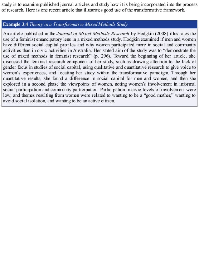 study is to examine published journal articles and study how it is being incorporated into the process
of research. Here is one recent article that illustrates good use of the transformative framework.
Example 3.4 Theory in a Transformative Mixed Methods Study
An article published in the Journal of Mixed Methods Research by Hodgkin (2008) illustrates the
use of a feminist emancipatory lens in a mixed methods study. Hodgkin examined if men and women
have different social capital profiles and why women participated more in social and community
activities than in civic activities in Australia. Her stated aim of the study was to “demonstrate the
use of mixed methods in feminist research” (p. 296). Toward the beginning of her article, she
discussed the feminist research component of her study, such as drawing attention to the lack of
gender focus in studies of social capital, using qualitative and quantitative research to give voice to
women’s experiences, and locating her study within the transformative paradigm. Through her
quantitative results, she found a difference in social capital for men and women, and then she
explored in a second phase the viewpoints of women, noting women’s involvement in informal
social participation and community participation. Participation in civic levels of involvement were
low, and themes resulting from women were related to wanting to be a “good mother,” wanting to
avoid social isolation, and wanting to be an active citizen.
 