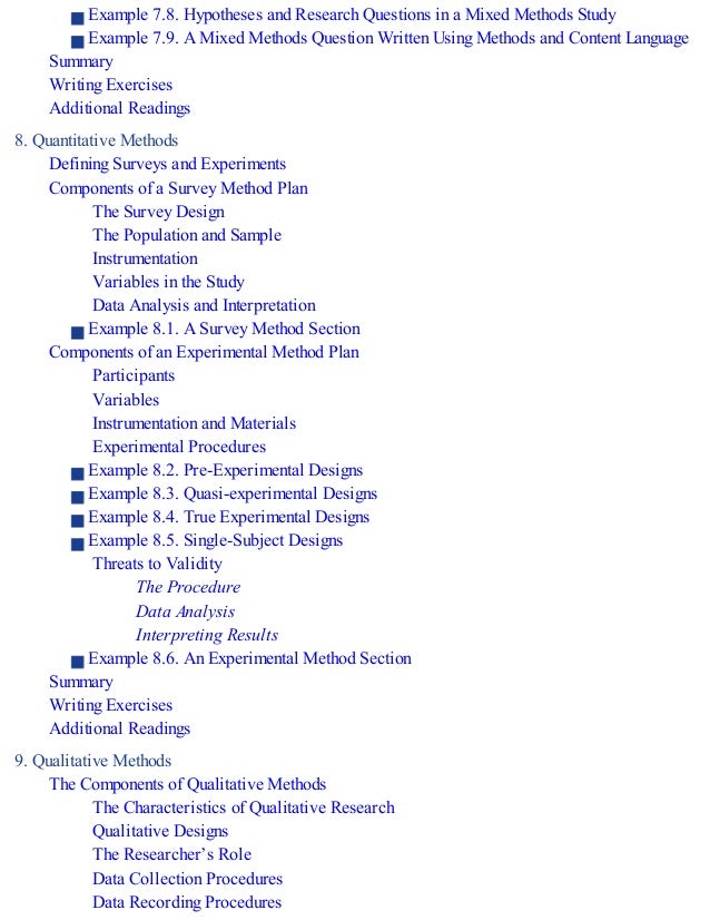 Example 7.8. Hypotheses and Research Questions in a Mixed Methods Study
Example 7.9. A Mixed Methods Question Written Using Methods and Content Language
Summary
Writing Exercises
Additional Readings
8. Quantitative Methods
Defining Surveys and Experiments
Components of a Survey Method Plan
The Survey Design
The Population and Sample
Instrumentation
Variables in the Study
Data Analysis and Interpretation
Example 8.1. A Survey Method Section
Components of an Experimental Method Plan
Participants
Variables
Instrumentation and Materials
Experimental Procedures
Example 8.2. Pre-Experimental Designs
Example 8.3. Quasi-experimental Designs
Example 8.4. True Experimental Designs
Example 8.5. Single-Subject Designs
Threats to Validity
The Procedure
Data Analysis
Interpreting Results
Example 8.6. An Experimental Method Section
Summary
Writing Exercises
Additional Readings
9. Qualitative Methods
The Components of Qualitative Methods
The Characteristics of Qualitative Research
Qualitative Designs
The Researcher’s Role
Data Collection Procedures
Data Recording Procedures
 
