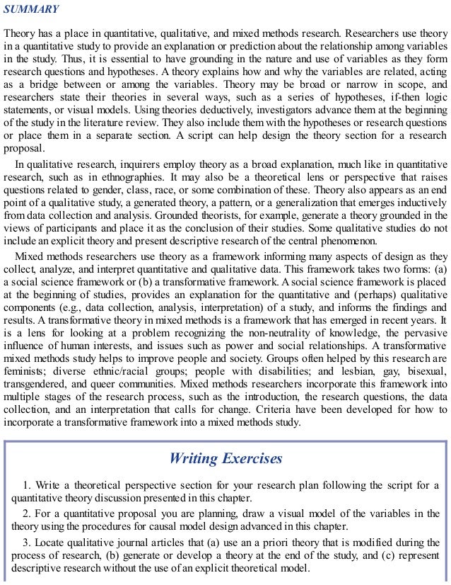 SUMMARY
Theory has a place in quantitative, qualitative, and mixed methods research. Researchers use theory
in a quantitative study to provide an explanation or prediction about the relationship among variables
in the study. Thus, it is essential to have grounding in the nature and use of variables as they form
research questions and hypotheses. A theory explains how and why the variables are related, acting
as a bridge between or among the variables. Theory may be broad or narrow in scope, and
researchers state their theories in several ways, such as a series of hypotheses, if-then logic
statements, or visual models. Using theories deductively, investigators advance them at the beginning
of the study in the literature review. They also include them with the hypotheses or research questions
or place them in a separate section. A script can help design the theory section for a research
proposal.
In qualitative research, inquirers employ theory as a broad explanation, much like in quantitative
research, such as in ethnographies. It may also be a theoretical lens or perspective that raises
questions related to gender, class, race, or some combination of these. Theory also appears as an end
point of a qualitative study, a generated theory, a pattern, or a generalization that emerges inductively
from data collection and analysis. Grounded theorists, for example, generate a theory grounded in the
views of participants and place it as the conclusion of their studies. Some qualitative studies do not
include an explicit theory and present descriptive research of the central phenomenon.
Mixed methods researchers use theory as a framework informing many aspects of design as they
collect, analyze, and interpret quantitative and qualitative data. This framework takes two forms: (a)
a social science framework or (b) a transformative framework. A social science framework is placed
at the beginning of studies, provides an explanation for the quantitative and (perhaps) qualitative
components (e.g., data collection, analysis, interpretation) of a study, and informs the findings and
results. A transformative theory in mixed methods is a framework that has emerged in recent years. It
is a lens for looking at a problem recognizing the non-neutrality of knowledge, the pervasive
influence of human interests, and issues such as power and social relationships. A transformative
mixed methods study helps to improve people and society. Groups often helped by this research are
feminists; diverse ethnic/racial groups; people with disabilities; and lesbian, gay, bisexual,
transgendered, and queer communities. Mixed methods researchers incorporate this framework into
multiple stages of the research process, such as the introduction, the research questions, the data
collection, and an interpretation that calls for change. Criteria have been developed for how to
incorporate a transformative framework into a mixed methods study.
Writing Exercises
1. Write a theoretical perspective section for your research plan following the script for a
quantitative theory discussion presented in this chapter.
2. For a quantitative proposal you are planning, draw a visual model of the variables in the
theory using the procedures for causal model design advanced in this chapter.
3. Locate qualitative journal articles that (a) use an a priori theory that is modified during the
process of research, (b) generate or develop a theory at the end of the study, and (c) represent
descriptive research without the use of an explicit theoretical model.
 