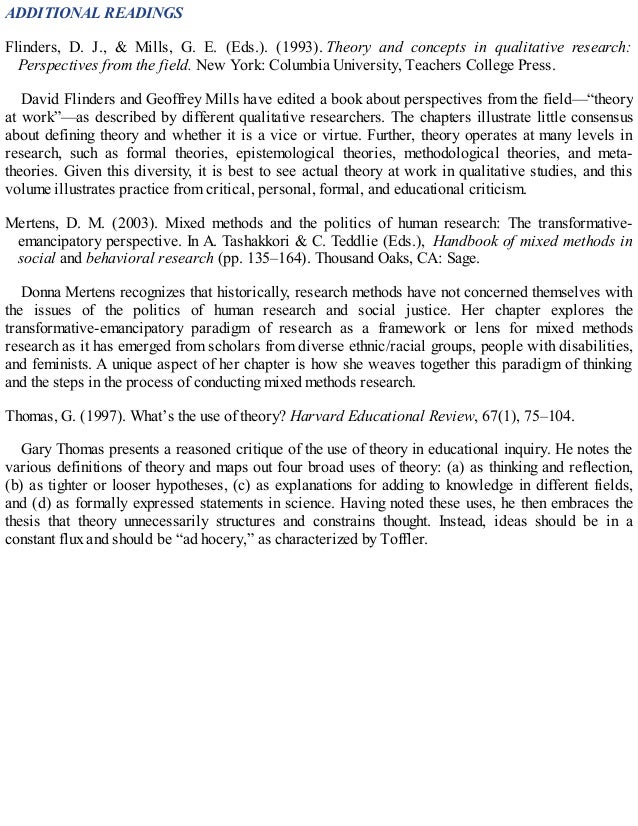 ADDITIONAL READINGS
Flinders, D. J., & Mills, G. E. (Eds.). (1993). Theory and concepts in qualitative research:
Perspectives from the field. New York: Columbia University, Teachers College Press.
David Flinders and Geoffrey Mills have edited a book about perspectives from the field—“theory
at work”—as described by different qualitative researchers. The chapters illustrate little consensus
about defining theory and whether it is a vice or virtue. Further, theory operates at many levels in
research, such as formal theories, epistemological theories, methodological theories, and meta-
theories. Given this diversity, it is best to see actual theory at work in qualitative studies, and this
volume illustrates practice from critical, personal, formal, and educational criticism.
Mertens, D. M. (2003). Mixed methods and the politics of human research: The transformative-
emancipatory perspective. In A. Tashakkori & C. Teddlie (Eds.), Handbook of mixed methods in
social and behavioral research (pp. 135–164). Thousand Oaks, CA: Sage.
Donna Mertens recognizes that historically, research methods have not concerned themselves with
the issues of the politics of human research and social justice. Her chapter explores the
transformative-emancipatory paradigm of research as a framework or lens for mixed methods
research as it has emerged from scholars from diverse ethnic/racial groups, people with disabilities,
and feminists. A unique aspect of her chapter is how she weaves together this paradigm of thinking
and the steps in the process of conducting mixed methods research.
Thomas, G. (1997). What’s the use of theory? Harvard Educational Review, 67(1), 75–104.
Gary Thomas presents a reasoned critique of the use of theory in educational inquiry. He notes the
various definitions of theory and maps out four broad uses of theory: (a) as thinking and reflection,
(b) as tighter or looser hypotheses, (c) as explanations for adding to knowledge in different fields,
and (d) as formally expressed statements in science. Having noted these uses, he then embraces the
thesis that theory unnecessarily structures and constrains thought. Instead, ideas should be in a
constant flux and should be “ad hocery,” as characterized by Toffler.
 