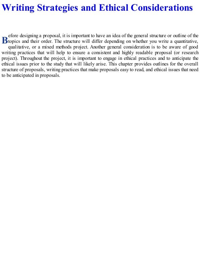 B
Writing Strategies and Ethical Considerations
efore designing a proposal, it is important to have an idea of the general structure or outline of the
topics and their order. The structure will differ depending on whether you write a quantitative,
qualitative, or a mixed methods project. Another general consideration is to be aware of good
writing practices that will help to ensure a consistent and highly readable proposal (or research
project). Throughout the project, it is important to engage in ethical practices and to anticipate the
ethical issues prior to the study that will likely arise. This chapter provides outlines for the overall
structure of proposals, writing practices that make proposals easy to read, and ethical issues that need
to be anticipated in proposals.
 
