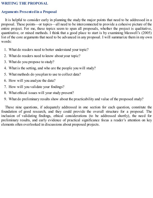 WRITING THE PROPOSAL
Arguments Presented in a Proposal
It is helpful to consider early in planning the study the major points that need to be addressed in a
proposal. These points—or topics—all need to be interconnected to provide a cohesive picture of the
entire project. For me, these topics seem to span all proposals, whether the project is qualitative,
quantitative, or mixed methods. I think that a good place to start is by examining Maxwell’s (2005)
list of the core arguments that need to be advanced in any proposal. I will summarize them in my own
words:
1. What do readers need to better understand your topic?
2. What do readers need to know about your topic?
3. What do you propose to study?
4. What is the setting, and who are the people you will study?
5. What methods do you plan to use to collect data?
6. How will you analyze the data?
7. How will you validate your findings?
8. What ethical issues will your study present?
9. What do preliminary results show about the practicability and value of the proposed study?
These nine questions, if adequately addressed in one section for each question, constitute the
foundation of good research, and they could provide the overall structure for a proposal. The
inclusion of validating findings, ethical considerations (to be addressed shortly), the need for
preliminary results, and early evidence of practical significance focus a reader’s attention on key
elements often overlooked in discussions about proposed projects.
 