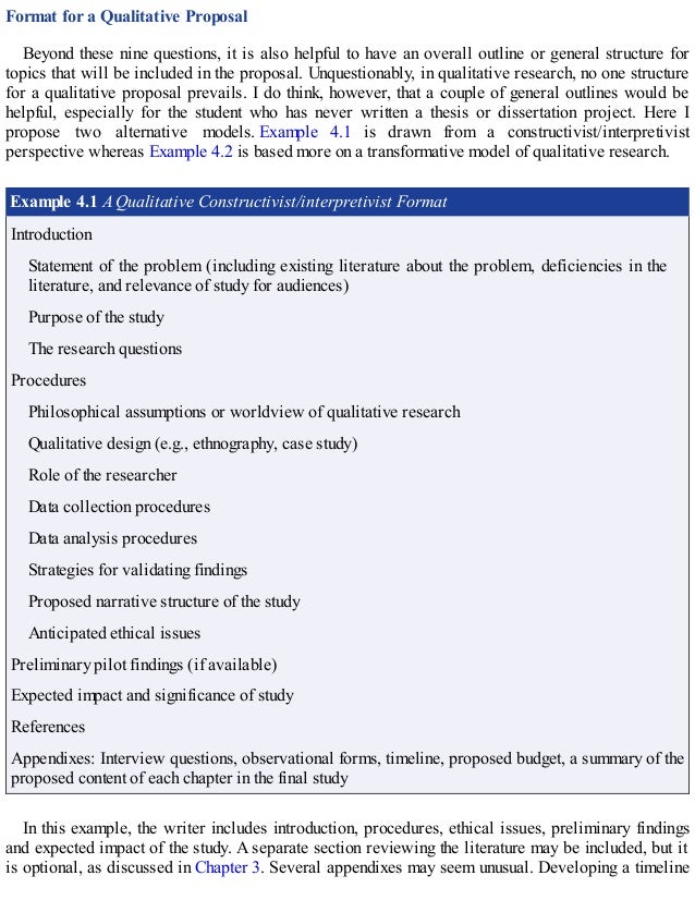 Format for a Qualitative Proposal
Beyond these nine questions, it is also helpful to have an overall outline or general structure for
topics that will be included in the proposal. Unquestionably, in qualitative research, no one structure
for a qualitative proposal prevails. I do think, however, that a couple of general outlines would be
helpful, especially for the student who has never written a thesis or dissertation project. Here I
propose two alternative models. Example 4.1 is drawn from a constructivist/interpretivist
perspective whereas Example 4.2 is based more on a transformative model of qualitative research.
Example 4.1 A Qualitative Constructivist/interpretivist Format
Introduction
Statement of the problem (including existing literature about the problem, deficiencies in the
literature, and relevance of study for audiences)
Purpose of the study
The research questions
Procedures
Philosophical assumptions or worldview of qualitative research
Qualitative design (e.g., ethnography, case study)
Role of the researcher
Data collection procedures
Data analysis procedures
Strategies for validating findings
Proposed narrative structure of the study
Anticipated ethical issues
Preliminary pilot findings (if available)
Expected impact and significance of study
References
Appendixes: Interview questions, observational forms, timeline, proposed budget, a summary of the
proposed content of each chapter in the final study
In this example, the writer includes introduction, procedures, ethical issues, preliminary findings
and expected impact of the study. A separate section reviewing the literature may be included, but it
is optional, as discussed in Chapter 3. Several appendixes may seem unusual. Developing a timeline
 