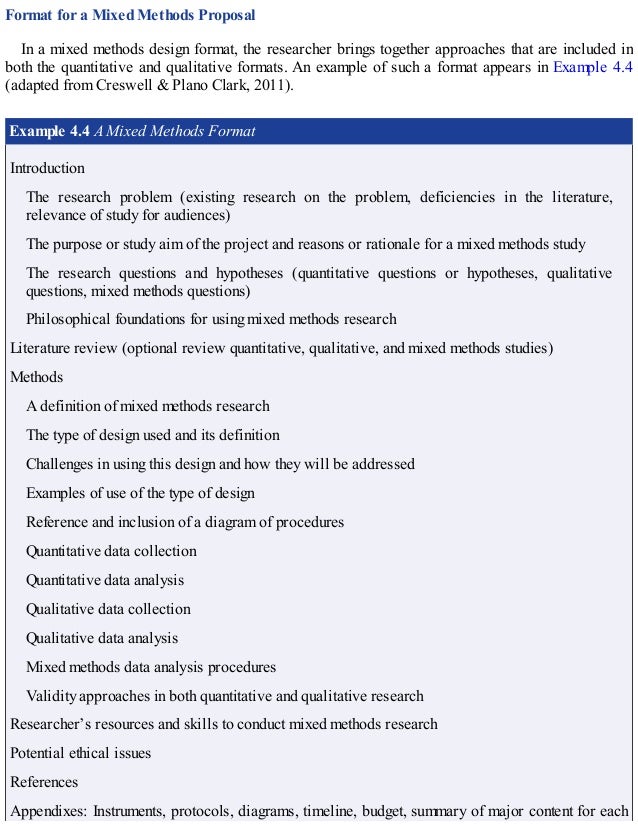 Format for a Mixed Methods Proposal
In a mixed methods design format, the researcher brings together approaches that are included in
both the quantitative and qualitative formats. An example of such a format appears in Example 4.4
(adapted from Creswell & Plano Clark, 2011).
Example 4.4 A Mixed Methods Format
Introduction
The research problem (existing research on the problem, deficiencies in the literature,
relevance of study for audiences)
The purpose or study aim of the project and reasons or rationale for a mixed methods study
The research questions and hypotheses (quantitative questions or hypotheses, qualitative
questions, mixed methods questions)
Philosophical foundations for using mixed methods research
Literature review (optional review quantitative, qualitative, and mixed methods studies)
Methods
A definition of mixed methods research
The type of design used and its definition
Challenges in using this design and how they will be addressed
Examples of use of the type of design
Reference and inclusion of a diagram of procedures
Quantitative data collection
Quantitative data analysis
Qualitative data collection
Qualitative data analysis
Mixed methods data analysis procedures
Validity approaches in both quantitative and qualitative research
Researcher’s resources and skills to conduct mixed methods research
Potential ethical issues
References
Appendixes: Instruments, protocols, diagrams, timeline, budget, summary of major content for each
 