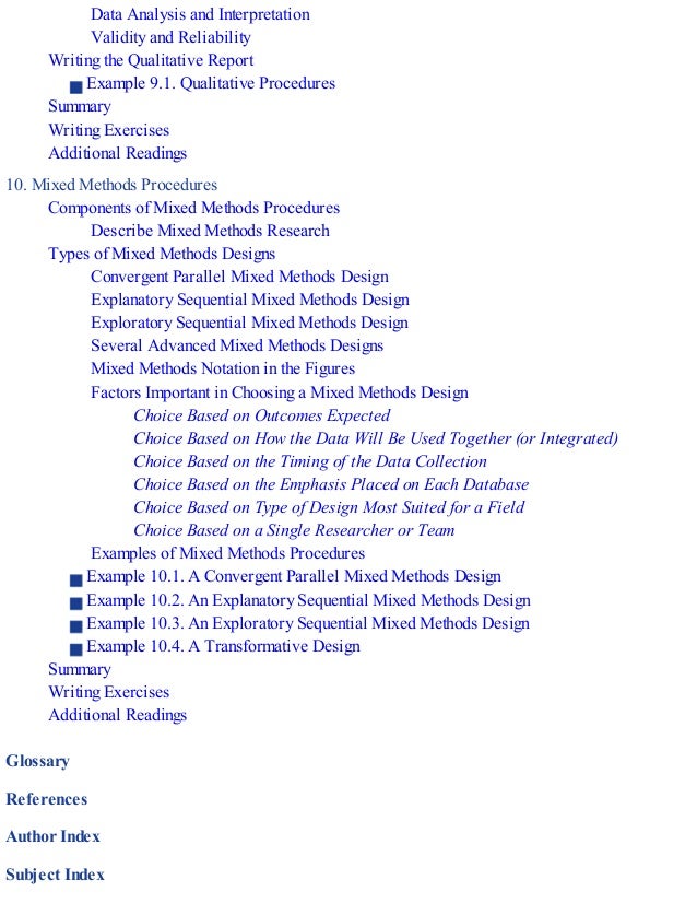 Data Analysis and Interpretation
Validity and Reliability
Writing the Qualitative Report
Example 9.1. Qualitative Procedures
Summary
Writing Exercises
Additional Readings
10. Mixed Methods Procedures
Components of Mixed Methods Procedures
Describe Mixed Methods Research
Types of Mixed Methods Designs
Convergent Parallel Mixed Methods Design
Explanatory Sequential Mixed Methods Design
Exploratory Sequential Mixed Methods Design
Several Advanced Mixed Methods Designs
Mixed Methods Notation in the Figures
Factors Important in Choosing a Mixed Methods Design
Choice Based on Outcomes Expected
Choice Based on How the Data Will Be Used Together (or Integrated)
Choice Based on the Timing of the Data Collection
Choice Based on the Emphasis Placed on Each Database
Choice Based on Type of Design Most Suited for a Field
Choice Based on a Single Researcher or Team
Examples of Mixed Methods Procedures
Example 10.1. A Convergent Parallel Mixed Methods Design
Example 10.2. An Explanatory Sequential Mixed Methods Design
Example 10.3. An Exploratory Sequential Mixed Methods Design
Example 10.4. A Transformative Design
Summary
Writing Exercises
Additional Readings
Glossary
References
Author Index
Subject Index
 