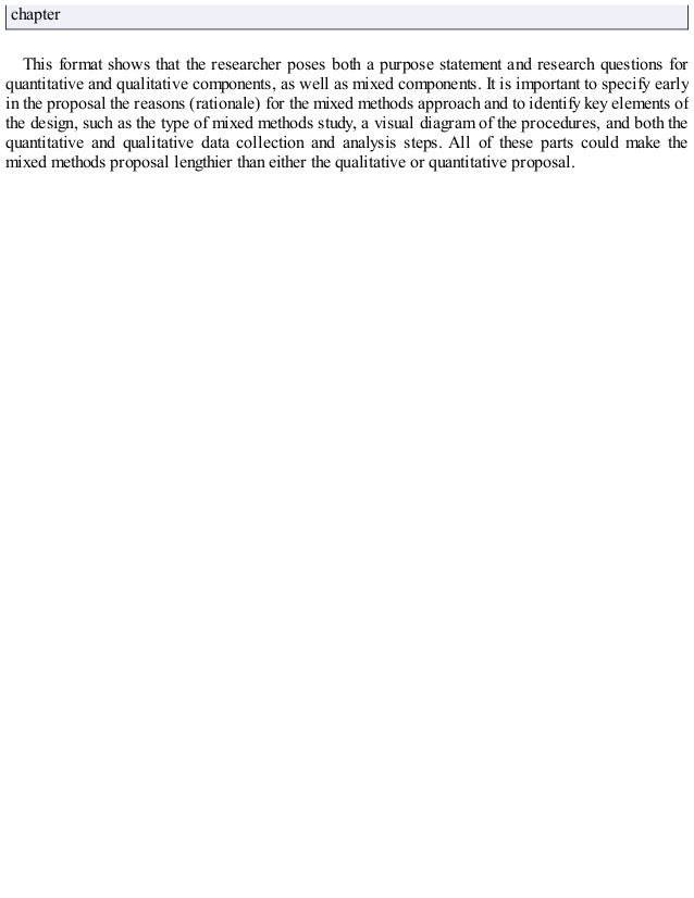 chapter
This format shows that the researcher poses both a purpose statement and research questions for
quantitative and qualitative components, as well as mixed components. It is important to specify early
in the proposal the reasons (rationale) for the mixed methods approach and to identify key elements of
the design, such as the type of mixed methods study, a visual diagram of the procedures, and both the
quantitative and qualitative data collection and analysis steps. All of these parts could make the
mixed methods proposal lengthier than either the qualitative or quantitative proposal.
 