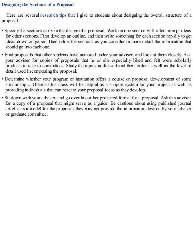 Designing the Sections of a Proposal
Here are several research tips that I give to students about designing the overall structure of a
proposal:
• Specify the sections early in the design of a proposal. Work on one section will often prompt ideas
for other sections. First develop an outline, and then write something for each section rapidly to get
ideas down on paper. Then refine the sections as you consider in more detail the information that
should go into each one.
• Find proposals that other students have authored under your adviser, and look at them closely. Ask
your adviser for copies of proposals that he or she especially liked and felt were scholarly
products to take to committees. Study the topics addressed and their order as well as the level of
detail used in composing the proposal.
• Determine whether your program or institution offers a course on proposal development or some
similar topic. Often such a class will be helpful as a support system for your project as well as
providing individuals that can react to your proposal ideas as they develop.
• Sit down with your adviser, and go over his or her preferred format for a proposal. Ask this adviser
for a copy of a proposal that might serve as a guide. Be cautious about using published journal
articles as a model for the proposal: they may not provide the information desired by your adviser
or graduate committee.
 