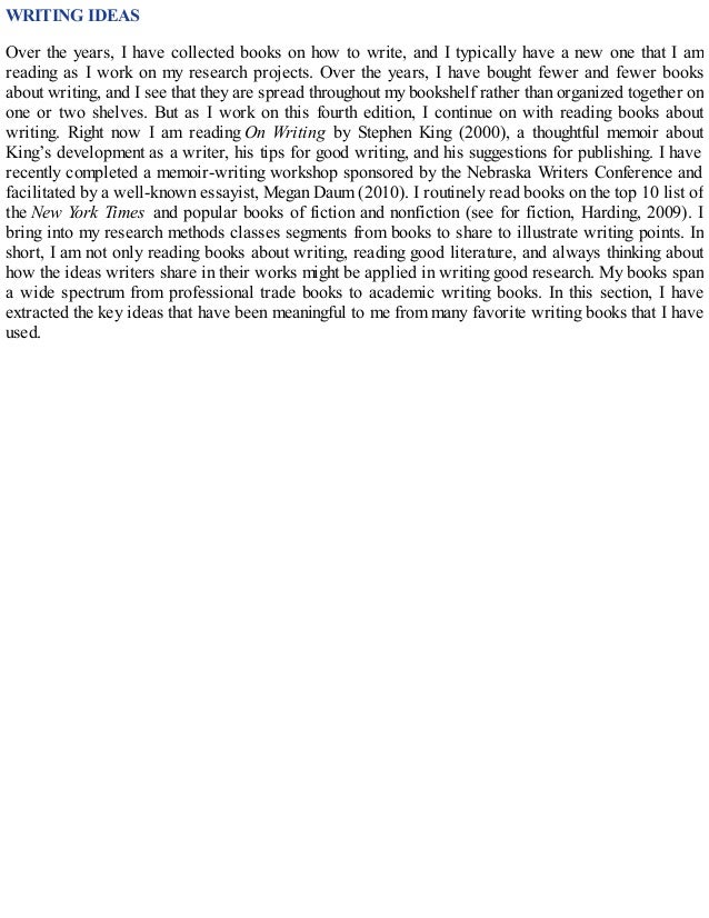 WRITING IDEAS
Over the years, I have collected books on how to write, and I typically have a new one that I am
reading as I work on my research projects. Over the years, I have bought fewer and fewer books
about writing, and I see that they are spread throughout my bookshelf rather than organized together on
one or two shelves. But as I work on this fourth edition, I continue on with reading books about
writing. Right now I am reading On Writing by Stephen King (2000), a thoughtful memoir about
King’s development as a writer, his tips for good writing, and his suggestions for publishing. I have
recently completed a memoir-writing workshop sponsored by the Nebraska Writers Conference and
facilitated by a well-known essayist, Megan Daum (2010). I routinely read books on the top 10 list of
the New York Times and popular books of fiction and nonfiction (see for fiction, Harding, 2009). I
bring into my research methods classes segments from books to share to illustrate writing points. In
short, I am not only reading books about writing, reading good literature, and always thinking about
how the ideas writers share in their works might be applied in writing good research. My books span
a wide spectrum from professional trade books to academic writing books. In this section, I have
extracted the key ideas that have been meaningful to me from many favorite writing books that I have
used.
 