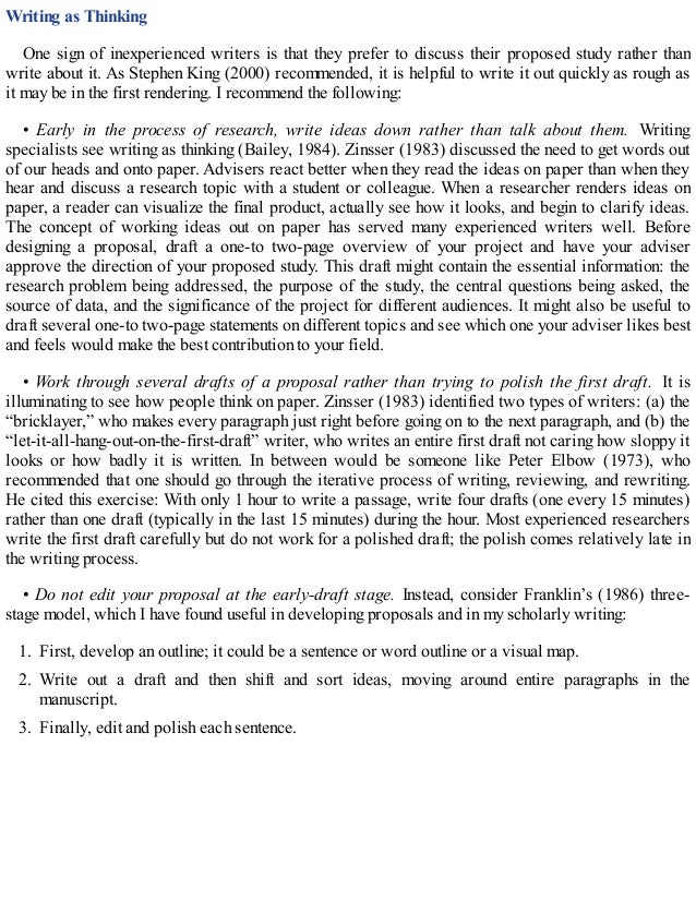 Writing as Thinking
One sign of inexperienced writers is that they prefer to discuss their proposed study rather than
write about it. As Stephen King (2000) recommended, it is helpful to write it out quickly as rough as
it may be in the first rendering. I recommend the following:
• Early in the process of research, write ideas down rather than talk about them. Writing
specialists see writing as thinking (Bailey, 1984). Zinsser (1983) discussed the need to get words out
of our heads and onto paper. Advisers react better when they read the ideas on paper than when they
hear and discuss a research topic with a student or colleague. When a researcher renders ideas on
paper, a reader can visualize the final product, actually see how it looks, and begin to clarify ideas.
The concept of working ideas out on paper has served many experienced writers well. Before
designing a proposal, draft a one-to two-page overview of your project and have your adviser
approve the direction of your proposed study. This draft might contain the essential information: the
research problem being addressed, the purpose of the study, the central questions being asked, the
source of data, and the significance of the project for different audiences. It might also be useful to
draft several one-to two-page statements on different topics and see which one your adviser likes best
and feels would make the best contribution to your field.
• Work through several drafts of a proposal rather than trying to polish the first draft. It is
illuminating to see how people think on paper. Zinsser (1983) identified two types of writers: (a) the
“bricklayer,” who makes every paragraph just right before going on to the next paragraph, and (b) the
“let-it-all-hang-out-on-the-first-draft” writer, who writes an entire first draft not caring how sloppy it
looks or how badly it is written. In between would be someone like Peter Elbow (1973), who
recommended that one should go through the iterative process of writing, reviewing, and rewriting.
He cited this exercise: With only 1 hour to write a passage, write four drafts (one every 15 minutes)
rather than one draft (typically in the last 15 minutes) during the hour. Most experienced researchers
write the first draft carefully but do not work for a polished draft; the polish comes relatively late in
the writing process.
• Do not edit your proposal at the early-draft stage. Instead, consider Franklin’s (1986) three-
stage model, which I have found useful in developing proposals and in my scholarly writing:
1. First, develop an outline; it could be a sentence or word outline or a visual map.
2. Write out a draft and then shift and sort ideas, moving around entire paragraphs in the
manuscript.
3. Finally, edit and polish each sentence.
 