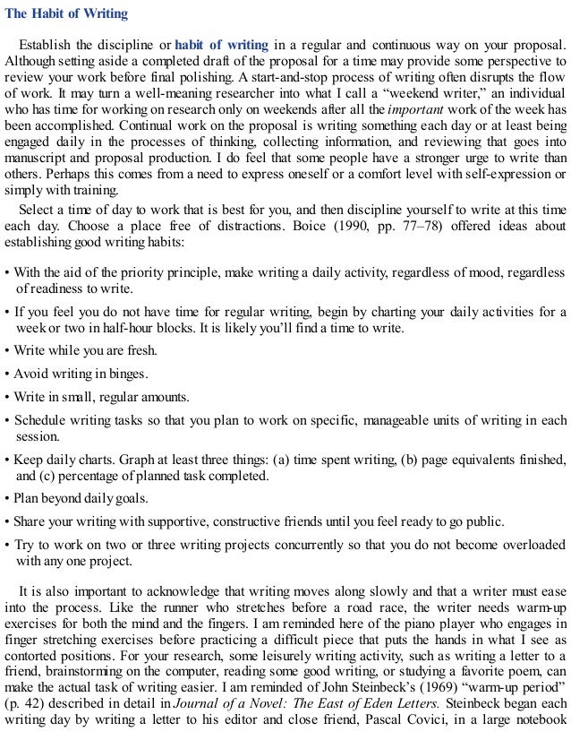 The Habit of Writing
Establish the discipline or habit of writing in a regular and continuous way on your proposal.
Although setting aside a completed draft of the proposal for a time may provide some perspective to
review your work before final polishing. A start-and-stop process of writing often disrupts the flow
of work. It may turn a well-meaning researcher into what I call a “weekend writer,” an individual
who has time for working on research only on weekends after all the important work of the week has
been accomplished. Continual work on the proposal is writing something each day or at least being
engaged daily in the processes of thinking, collecting information, and reviewing that goes into
manuscript and proposal production. I do feel that some people have a stronger urge to write than
others. Perhaps this comes from a need to express oneself or a comfort level with self-expression or
simply with training.
Select a time of day to work that is best for you, and then discipline yourself to write at this time
each day. Choose a place free of distractions. Boice (1990, pp. 77–78) offered ideas about
establishing good writing habits:
• With the aid of the priority principle, make writing a daily activity, regardless of mood, regardless
of readiness to write.
• If you feel you do not have time for regular writing, begin by charting your daily activities for a
week or two in half-hour blocks. It is likely you’ll find a time to write.
• Write while you are fresh.
• Avoid writing in binges.
• Write in small, regular amounts.
• Schedule writing tasks so that you plan to work on specific, manageable units of writing in each
session.
• Keep daily charts. Graph at least three things: (a) time spent writing, (b) page equivalents finished,
and (c) percentage of planned task completed.
• Plan beyond daily goals.
• Share your writing with supportive, constructive friends until you feel ready to go public.
• Try to work on two or three writing projects concurrently so that you do not become overloaded
with any one project.
It is also important to acknowledge that writing moves along slowly and that a writer must ease
into the process. Like the runner who stretches before a road race, the writer needs warm-up
exercises for both the mind and the fingers. I am reminded here of the piano player who engages in
finger stretching exercises before practicing a difficult piece that puts the hands in what I see as
contorted positions. For your research, some leisurely writing activity, such as writing a letter to a
friend, brainstorming on the computer, reading some good writing, or studying a favorite poem, can
make the actual task of writing easier. I am reminded of John Steinbeck’s (1969) “warm-up period”
(p. 42) described in detail in Journal of a Novel: The East of Eden Letters. Steinbeck began each
writing day by writing a letter to his editor and close friend, Pascal Covici, in a large notebook
 