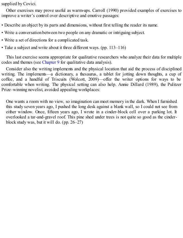 supplied by Covici.
Other exercises may prove useful as warm-ups. Carroll (1990) provided examples of exercises to
improve a writer’s control over descriptive and emotive passages:
• Describe an object by its parts and dimensions, without first telling the reader its name.
• Write a conversation between two people on any dramatic or intriguing subject.
• Write a set of directions for a complicated task.
• Take a subject and write about it three different ways. (pp. 113–116)
This last exercise seems appropriate for qualitative researchers who analyze their data for multiple
codes and themes (see Chapter 9 for qualitative data analysis).
Consider also the writing implements and the physical location that aid the process of disciplined
writing. The implements—a dictionary, a thesaurus, a tablet for jotting down thoughts, a cup of
coffee, and a handful of Triscuits (Wolcott, 2009)—offer the writer options for ways to be
comfortable when writing. The physical setting can also help. Annie Dillard (1989), the Pulitzer
Prize–winning novelist, avoided appealing workplaces:
One wants a room with no view, so imagination can meet memory in the dark. When I furnished
this study seven years ago, I pushed the long desk against a blank wall, so I could not see from
either window. Once, fifteen years ago, I wrote in a cinder-block cell over a parking lot. It
overlooked a tar-and-gravel roof. This pine shed under trees is not quite so good as the cinder-
block study was, but it will do. (pp. 26–27)
 