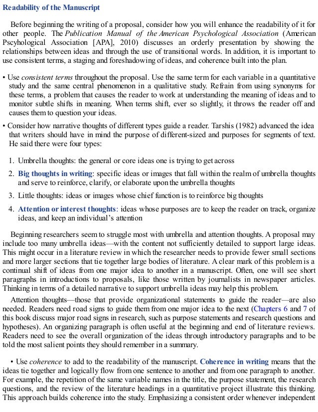 Readability of the Manuscript
Before beginning the writing of a proposal, consider how you will enhance the readability of it for
other people. The Publication Manual of the American Psychological Association (American
Pscyhological Association [APA], 2010) discusses an orderly presentation by showing the
relationships between ideas and through the use of transitional words. In addition, it is important to
use consistent terms, a staging and foreshadowing of ideas, and coherence built into the plan.
• Use consistent terms throughout the proposal. Use the same term for each variable in a quantitative
study and the same central phenomenon in a qualitative study. Refrain from using synonyms for
these terms, a problem that causes the reader to work at understanding the meaning of ideas and to
monitor subtle shifts in meaning. When terms shift, ever so slightly, it throws the reader off and
causes them to question your ideas.
• Consider how narrative thoughts of different types guide a reader. Tarshis (1982) advanced the idea
that writers should have in mind the purpose of different-sized and purposes for segments of text.
He said there were four types:
1. Umbrella thoughts: the general or core ideas one is trying to get across
2. Big thoughts in writing: specific ideas or images that fall within the realm of umbrella thoughts
and serve to reinforce, clarify, or elaborate upon the umbrella thoughts
3. Little thoughts: ideas or images whose chief function is to reinforce big thoughts
4. Attention or interest thoughts: ideas whose purposes are to keep the reader on track, organize
ideas, and keep an individual’s attention
Beginning researchers seem to struggle most with umbrella and attention thoughts. A proposal may
include too many umbrella ideas—with the content not sufficiently detailed to support large ideas.
This might occur in a literature review in which the researcher needs to provide fewer small sections
and more larger sections that tie together large bodies of literature. A clear mark of this problem is a
continual shift of ideas from one major idea to another in a manuscript. Often, one will see short
paragraphs in introductions to proposals, like those written by journalists in newspaper articles.
Thinking in terms of a detailed narrative to support umbrella ideas may help this problem.
Attention thoughts—those that provide organizational statements to guide the reader—are also
needed. Readers need road signs to guide them from one major idea to the next (Chapters 6 and 7 of
this book discuss major road signs in research, such as purpose statements and research questions and
hypotheses). An organizing paragraph is often useful at the beginning and end of literature reviews.
Readers need to see the overall organization of the ideas through introductory paragraphs and to be
told the most salient points they should remember in a summary.
• Use coherence to add to the readability of the manuscript. Coherence in writing means that the
ideas tie together and logically flow from one sentence to another and from one paragraph to another.
For example, the repetition of the same variable names in the title, the purpose statement, the research
questions, and the review of the literature headings in a quantitative project illustrate this thinking.
This approach builds coherence into the study. Emphasizing a consistent order whenever independent
 