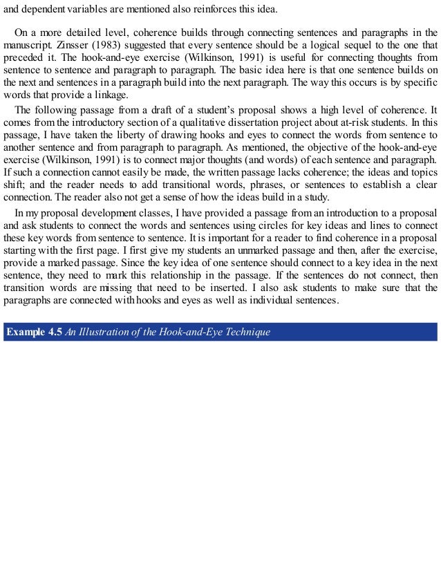 and dependent variables are mentioned also reinforces this idea.
On a more detailed level, coherence builds through connecting sentences and paragraphs in the
manuscript. Zinsser (1983) suggested that every sentence should be a logical sequel to the one that
preceded it. The hook-and-eye exercise (Wilkinson, 1991) is useful for connecting thoughts from
sentence to sentence and paragraph to paragraph. The basic idea here is that one sentence builds on
the next and sentences in a paragraph build into the next paragraph. The way this occurs is by specific
words that provide a linkage.
The following passage from a draft of a student’s proposal shows a high level of coherence. It
comes from the introductory section of a qualitative dissertation project about at-risk students. In this
passage, I have taken the liberty of drawing hooks and eyes to connect the words from sentence to
another sentence and from paragraph to paragraph. As mentioned, the objective of the hook-and-eye
exercise (Wilkinson, 1991) is to connect major thoughts (and words) of each sentence and paragraph.
If such a connection cannot easily be made, the written passage lacks coherence; the ideas and topics
shift; and the reader needs to add transitional words, phrases, or sentences to establish a clear
connection. The reader also not get a sense of how the ideas build in a study.
In my proposal development classes, I have provided a passage from an introduction to a proposal
and ask students to connect the words and sentences using circles for key ideas and lines to connect
these key words from sentence to sentence. It is important for a reader to find coherence in a proposal
starting with the first page. I first give my students an unmarked passage and then, after the exercise,
provide a marked passage. Since the key idea of one sentence should connect to a key idea in the next
sentence, they need to mark this relationship in the passage. If the sentences do not connect, then
transition words are missing that need to be inserted. I also ask students to make sure that the
paragraphs are connected with hooks and eyes as well as individual sentences.
Example 4.5 An Illustration of the Hook-and-Eye Technique
 