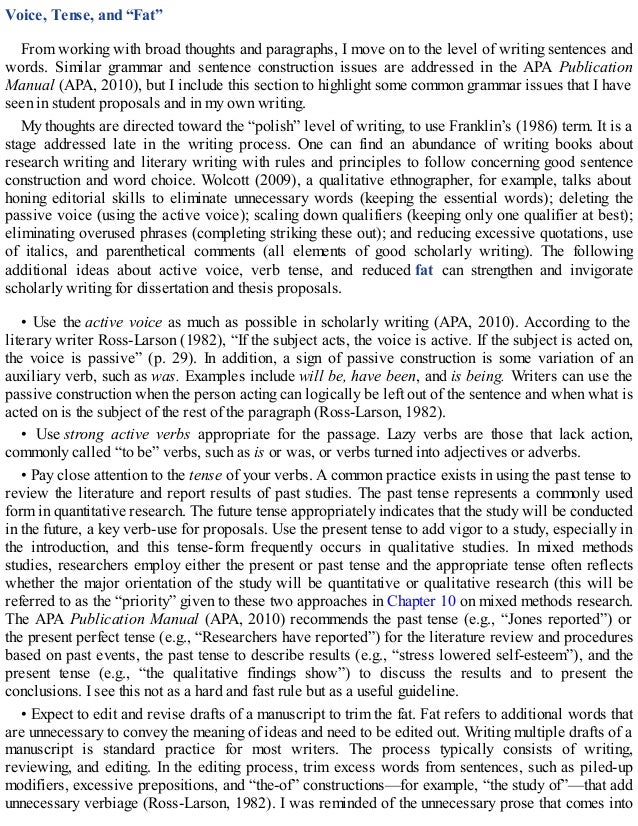 Voice, Tense, and “Fat”
From working with broad thoughts and paragraphs, I move on to the level of writing sentences and
words. Similar grammar and sentence construction issues are addressed in the APA Publication
Manual (APA, 2010), but I include this section to highlight some common grammar issues that I have
seen in student proposals and in my own writing.
My thoughts are directed toward the “polish” level of writing, to use Franklin’s (1986) term. It is a
stage addressed late in the writing process. One can find an abundance of writing books about
research writing and literary writing with rules and principles to follow concerning good sentence
construction and word choice. Wolcott (2009), a qualitative ethnographer, for example, talks about
honing editorial skills to eliminate unnecessary words (keeping the essential words); deleting the
passive voice (using the active voice); scaling down qualifiers (keeping only one qualifier at best);
eliminating overused phrases (completing striking these out); and reducing excessive quotations, use
of italics, and parenthetical comments (all elements of good scholarly writing). The following
additional ideas about active voice, verb tense, and reduced fat can strengthen and invigorate
scholarly writing for dissertation and thesis proposals.
• Use the active voice as much as possible in scholarly writing (APA, 2010). According to the
literary writer Ross-Larson (1982), “If the subject acts, the voice is active. If the subject is acted on,
the voice is passive” (p. 29). In addition, a sign of passive construction is some variation of an
auxiliary verb, such as was. Examples include will be, have been, and is being. Writers can use the
passive construction when the person acting can logically be left out of the sentence and when what is
acted on is the subject of the rest of the paragraph (Ross-Larson, 1982).
• Use strong active verbs appropriate for the passage. Lazy verbs are those that lack action,
commonly called “to be” verbs, such as is or was, or verbs turned into adjectives or adverbs.
• Pay close attention to the tense of your verbs. A common practice exists in using the past tense to
review the literature and report results of past studies. The past tense represents a commonly used
form in quantitative research. The future tense appropriately indicates that the study will be conducted
in the future, a key verb-use for proposals. Use the present tense to add vigor to a study, especially in
the introduction, and this tense-form frequently occurs in qualitative studies. In mixed methods
studies, researchers employ either the present or past tense and the appropriate tense often reflects
whether the major orientation of the study will be quantitative or qualitative research (this will be
referred to as the “priority” given to these two approaches in Chapter 10 on mixed methods research.
The APA Publication Manual (APA, 2010) recommends the past tense (e.g., “Jones reported”) or
the present perfect tense (e.g., “Researchers have reported”) for the literature review and procedures
based on past events, the past tense to describe results (e.g., “stress lowered self-esteem”), and the
present tense (e.g., “the qualitative findings show”) to discuss the results and to present the
conclusions. I see this not as a hard and fast rule but as a useful guideline.
• Expect to edit and revise drafts of a manuscript to trim the fat. Fat refers to additional words that
are unnecessary to convey the meaning of ideas and need to be edited out. Writing multiple drafts of a
manuscript is standard practice for most writers. The process typically consists of writing,
reviewing, and editing. In the editing process, trim excess words from sentences, such as piled-up
modifiers, excessive prepositions, and “the-of” constructions—for example, “the study of”—that add
unnecessary verbiage (Ross-Larson, 1982). I was reminded of the unnecessary prose that comes into
 
