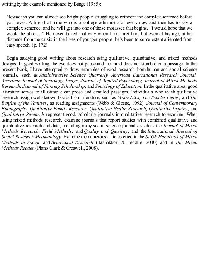 writing by the example mentioned by Bunge (1985):
Nowadays you can almost see bright people struggling to reinvent the complex sentence before
your eyes. A friend of mine who is a college administrator every now and then has to say a
complex sentence, and he will get into one of those morasses that begins, “I would hope that we
would be able …” He never talked that way when I first met him, but even at his age, at his
distance from the crisis in the lives of younger people, he’s been to some extent alienated from
easy speech. (p. 172)
Begin studying good writing about research using qualitative, quantitative, and mixed methods
designs. In good writing, the eye does not pause and the mind does not stumble on a passage. In this
present book, I have attempted to draw examples of good research from human and social science
journals, such as Administrative Science Quarterly, American Educational Research Journal,
American Journal of Sociology, Image, Journal of Applied Psychology, Journal of Mixed Methods
Research, Journal of Nursing Scholarship, and Sociology of Education. In the qualitative area, good
literature serves to illustrate clear prose and detailed passages. Individuals who teach qualitative
research assign well-known books from literature, such as Moby Dick, The Scarlet Letter, and The
Bonfire of the Vanities , as reading assignments (Webb & Glesne, 1992). Journal of Contemporary
Ethnography, Qualitative Family Research, Qualitative Health Research, Qualitative Inquiry , and
Qualitative Research represent good, scholarly journals in qualitative research to examine. When
using mixed methods research, examine journals that report studies with combined qualitative and
quantitative research and data, including many social science journals, such as the Journal of Mixed
Methods Research, Field Methods, and Quality and Quantity, and the International Journal of
Social Research Methodology. Examine the numerous articles cited in the SAGE Handbook of Mixed
Methods in Social and Behavioral Research (Tashakkori & Teddlie, 2010) and in The Mixed
Methods Reader (Plano Clark & Creswell, 2008).
 
