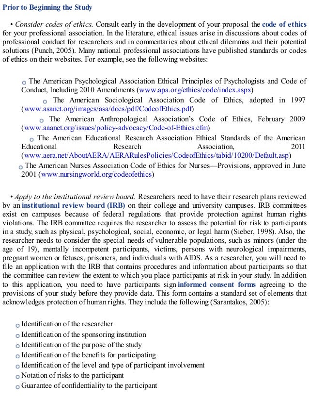 Prior to Beginning the Study
• Consider codes of ethics. Consult early in the development of your proposal the code of ethics
for your professional association. In the literature, ethical issues arise in discussions about codes of
professional conduct for researchers and in commentaries about ethical dilemmas and their potential
solutions (Punch, 2005). Many national professional associations have published standards or codes
of ethics on their websites. For example, see the following websites:
The American Psychological Association Ethical Principles of Psychologists and Code of
Conduct, Including 2010 Amendments (www.apa.org/ethics/code/index.aspx)
The American Sociological Association Code of Ethics, adopted in 1997
(www.asanet.org/images/asa/docs/pdf/CodeofEthics.pdf)
The American Anthropological Association’s Code of Ethics, February 2009
(www.aaanet.org/issues/policy-advocacy/Code-of-Ethics.cfm)
The American Educational Research Association Ethical Standards of the American
Educational Research Association, 2011
(www.aera.net/AboutAERA/AERARulesPolicies/CodeofEthics/tabid/10200/Default.asp)
The American Nurses Association Code of Ethics for Nurses—Provisions, approved in June
2001 (www.nursingworld.org/codeofethics)
• Apply to the institutional review board. Researchers need to have their research plans reviewed
by an institutional review board (IRB) on their college and university campuses. IRB committees
exist on campuses because of federal regulations that provide protection against human rights
violations. The IRB committee requires the researcher to assess the potential for risk to participants
in a study, such as physical, psychological, social, economic, or legal harm (Sieber, 1998). Also, the
researcher needs to consider the special needs of vulnerable populations, such as minors (under the
age of 19), mentally incompetent participants, victims, persons with neurological impairments,
pregnant women or fetuses, prisoners, and individuals with AIDS. As a researcher, you will need to
file an application with the IRB that contains procedures and information about participants so that
the committee can review the extent to which you place participants at risk in your study. In addition
to this application, you need to have participants sign informed consent forms agreeing to the
provisions of your study before they provide data. This form contains a standard set of elements that
acknowledges protection of human rights. They include the following (Sarantakos, 2005):
Identification of the researcher
Identification of the sponsoring institution
Identification of the purpose of the study
Identification of the benefits for participating
Identification of the level and type of participant involvement
Notation of risks to the participant
Guarantee of confidentiality to the participant
 
