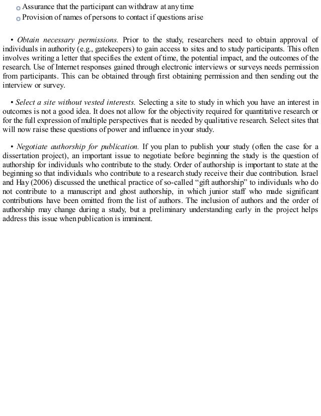 Assurance that the participant can withdraw at any time
Provision of names of persons to contact if questions arise
• Obtain necessary permissions. Prior to the study, researchers need to obtain approval of
individuals in authority (e.g., gatekeepers) to gain access to sites and to study participants. This often
involves writing a letter that specifies the extent of time, the potential impact, and the outcomes of the
research. Use of Internet responses gained through electronic interviews or surveys needs permission
from participants. This can be obtained through first obtaining permission and then sending out the
interview or survey.
• Select a site without vested interests. Selecting a site to study in which you have an interest in
outcomes is not a good idea. It does not allow for the objectivity required for quantitative research or
for the full expression of multiple perspectives that is needed by qualitative research. Select sites that
will now raise these questions of power and influence in your study.
• Negotiate authorship for publication. If you plan to publish your study (often the case for a
dissertation project), an important issue to negotiate before beginning the study is the question of
authorship for individuals who contribute to the study. Order of authorship is important to state at the
beginning so that individuals who contribute to a research study receive their due contribution. Israel
and Hay (2006) discussed the unethical practice of so-called “gift authorship” to individuals who do
not contribute to a manuscript and ghost authorship, in which junior staff who made significant
contributions have been omitted from the list of authors. The inclusion of authors and the order of
authorship may change during a study, but a preliminary understanding early in the project helps
address this issue when publication is imminent.
 