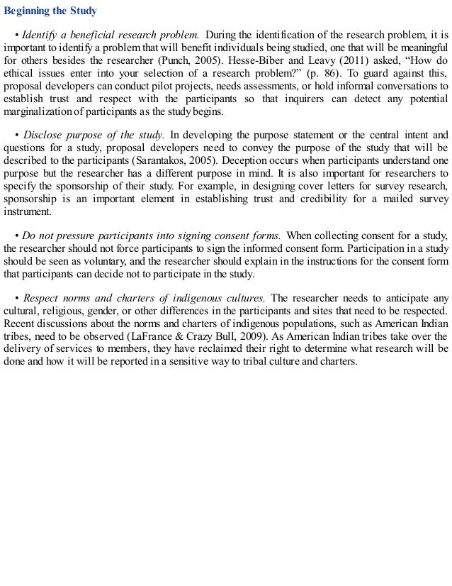 Beginning the Study
• Identify a beneficial research problem. During the identification of the research problem, it is
important to identify a problem that will benefit individuals being studied, one that will be meaningful
for others besides the researcher (Punch, 2005). Hesse-Biber and Leavy (2011) asked, “How do
ethical issues enter into your selection of a research problem?” (p. 86). To guard against this,
proposal developers can conduct pilot projects, needs assessments, or hold informal conversations to
establish trust and respect with the participants so that inquirers can detect any potential
marginalization of participants as the study begins.
• Disclose purpose of the study. In developing the purpose statement or the central intent and
questions for a study, proposal developers need to convey the purpose of the study that will be
described to the participants (Sarantakos, 2005). Deception occurs when participants understand one
purpose but the researcher has a different purpose in mind. It is also important for researchers to
specify the sponsorship of their study. For example, in designing cover letters for survey research,
sponsorship is an important element in establishing trust and credibility for a mailed survey
instrument.
• Do not pressure participants into signing consent forms. When collecting consent for a study,
the researcher should not force participants to sign the informed consent form. Participation in a study
should be seen as voluntary, and the researcher should explain in the instructions for the consent form
that participants can decide not to participate in the study.
• Respect norms and charters of indigenous cultures. The researcher needs to anticipate any
cultural, religious, gender, or other differences in the participants and sites that need to be respected.
Recent discussions about the norms and charters of indigenous populations, such as American Indian
tribes, need to be observed (LaFrance & Crazy Bull, 2009). As American Indian tribes take over the
delivery of services to members, they have reclaimed their right to determine what research will be
done and how it will be reported in a sensitive way to tribal culture and charters.
 