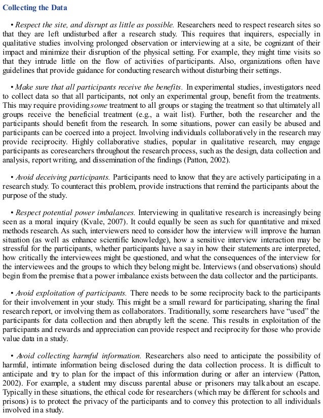 Collecting the Data
• Respect the site, and disrupt as little as possible. Researchers need to respect research sites so
that they are left undisturbed after a research study. This requires that inquirers, especially in
qualitative studies involving prolonged observation or interviewing at a site, be cognizant of their
impact and minimize their disruption of the physical setting. For example, they might time visits so
that they intrude little on the flow of activities of participants. Also, organizations often have
guidelines that provide guidance for conducting research without disturbing their settings.
• Make sure that all participants receive the benefits. In experimental studies, investigators need
to collect data so that all participants, not only an experimental group, benefit from the treatments.
This may require providing some treatment to all groups or staging the treatment so that ultimately all
groups receive the beneficial treatment (e.g., a wait list). Further, both the researcher and the
participants should benefit from the research. In some situations, power can easily be abused and
participants can be coerced into a project. Involving individuals collaboratively in the research may
provide reciprocity. Highly collaborative studies, popular in qualitative research, may engage
participants as coresearchers throughout the research process, such as the design, data collection and
analysis, report writing, and dissemination of the findings (Patton, 2002).
• Avoid deceiving participants. Participants need to know that they are actively participating in a
research study. To counteract this problem, provide instructions that remind the participants about the
purpose of the study.
• Respect potential power imbalances. Interviewing in qualitative research is increasingly being
seen as a moral inquiry (Kvale, 2007). It could equally be seen as such for quantitative and mixed
methods research. As such, interviewers need to consider how the interview will improve the human
situation (as well as enhance scientific knowledge), how a sensitive interview interaction may be
stressful for the participants, whether participants have a say in how their statements are interpreted,
how critically the interviewees might be questioned, and what the consequences of the interview for
the interviewees and the groups to which they belong might be. Interviews (and observations) should
begin from the premise that a power imbalance exists between the data collector and the participants.
• Avoid exploitation of participants. There needs to be some reciprocity back to the participants
for their involvement in your study. This might be a small reward for participating, sharing the final
research report, or involving them as collaborators. Traditionally, some researchers have “used” the
participants for data collection and then abruptly left the scene. This results in exploitation of the
participants and rewards and appreciation can provide respect and reciprocity for those who provide
value data in a study.
• Avoid collecting harmful information. Researchers also need to anticipate the possibility of
harmful, intimate information being disclosed during the data collection process. It is difficult to
anticipate and try to plan for the impact of this information during or after an interview (Patton,
2002). For example, a student may discuss parental abuse or prisoners may talk about an escape.
Typically in these situations, the ethical code for researchers (which may be different for schools and
prisons) is to protect the privacy of the participants and to convey this protection to all individuals
involved in a study.
 
