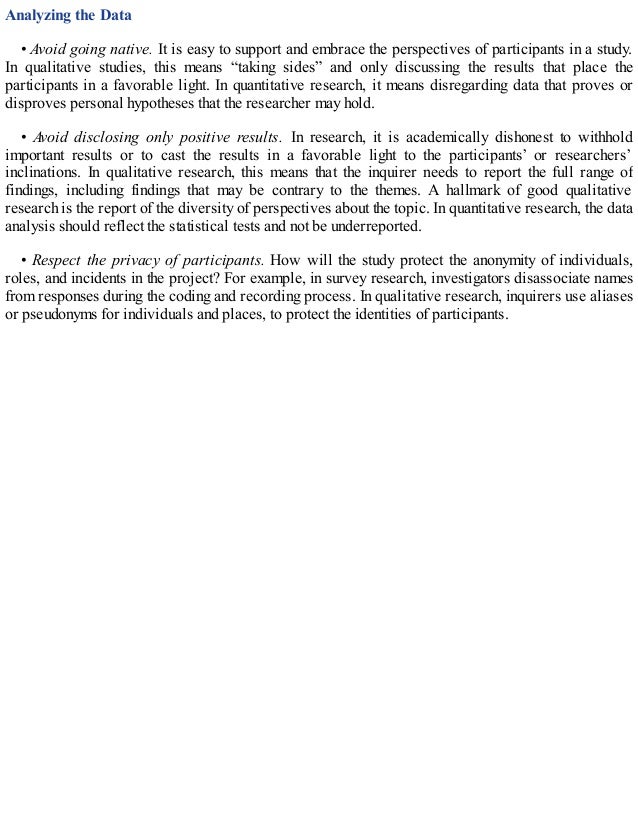 Analyzing the Data
• Avoid going native. It is easy to support and embrace the perspectives of participants in a study.
In qualitative studies, this means “taking sides” and only discussing the results that place the
participants in a favorable light. In quantitative research, it means disregarding data that proves or
disproves personal hypotheses that the researcher may hold.
• Avoid disclosing only positive results. In research, it is academically dishonest to withhold
important results or to cast the results in a favorable light to the participants’ or researchers’
inclinations. In qualitative research, this means that the inquirer needs to report the full range of
findings, including findings that may be contrary to the themes. A hallmark of good qualitative
research is the report of the diversity of perspectives about the topic. In quantitative research, the data
analysis should reflect the statistical tests and not be underreported.
• Respect the privacy of participants. How will the study protect the anonymity of individuals,
roles, and incidents in the project? For example, in survey research, investigators disassociate names
from responses during the coding and recording process. In qualitative research, inquirers use aliases
or pseudonyms for individuals and places, to protect the identities of participants.
 