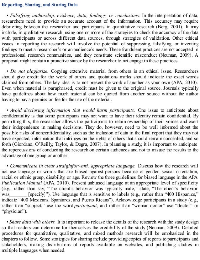 Reporting, Sharing, and Storing Data
• Falsifying authorship, evidence, data, findings, or conclusions. In the interpretation of data,
researchers need to provide an accurate account of the information. This accuracy may require
debriefing between the researcher and participants in quantitative research (Berg, 2001). It may
include, in qualitative research, using one or more of the strategies to check the accuracy of the data
with participants or across different data sources, through strategies of validation. Other ethical
issues in reporting the research will involve the potential of suppressing, falsifying, or inventing
findings to meet a researcher’s or an audience’s needs. These fraudulent practices are not accepted in
professional research communities, and they constitute scientific misconduct (Neuman, 2009). A
proposal might contain a proactive stance by the researcher to not engage in these practices.
• Do not plagiarize. Copying extensive material from others is an ethical issue. Researchers
should give credit for the work of others and quotations marks should indicate the exact words
claimed from others. The key idea is to not present the work of another as your own (APA, 2010).
Even when material is paraphrased, credit must be given to the original source. Journals typically
have guidelines about how much material can be quoted from another source without the author
having to pay a permission fee for the use of the material.
• Avoid disclosing information that would harm participants. One issue to anticipate about
confidentiality is that some participants may not want to have their identity remain confidential. By
permitting this, the researcher allows the participants to retain ownership of their voices and exert
their independence in making decisions. They do, however, need to be well informed about the
possible risks of nonconfidentiality, such as the inclusion of data in the final report that they may not
have expected, information that infringes on the rights of others that should remain concealed, and so
forth (Giordano, O’Reilly, Taylor, & Dogra, 2007). In planning a study, it is important to anticipate
the repercussions of conducting the research on certain audiences and not to misuse the results to the
advantage of one group or another.
• Communicate in clear straightforward, appropriate language. Discuss how the research will
not use language or words that are biased against persons because of gender, sexual orientation,
racial or ethnic group, disability, or age. Review the three guidelines for biased language in the APA
Publication Manual (APA, 2010). Present unbiased language at an appropriate level of specificity
(e.g., rather than say, “The client’s behavior was typically male,” state, “The client’s behavior
was_______ [specify]”). Use language that is sensitive to labels (e.g., rather than “400 Hispanics,”
indicate “400 Mexicans, Spaniards, and Puerto Ricans”). Acknowledge participants in a study (e.g.,
rather than “subject,” use the word participant, and rather than “woman doctor” use “doctor” or
“physician”).
• Share data with others. It is important to release the details of the research with the study design
so that readers can determine for themselves the credibility of the study (Neuman, 2009). Detailed
procedures for quantitative, qualitative, and mixed methods research will be emphasized in the
chapters to follow. Some strategies for sharing include providing copies of reports to participants and
stakeholders, making distributions of reports available on websites, and publishing studies in
multiple languages when needed.
 