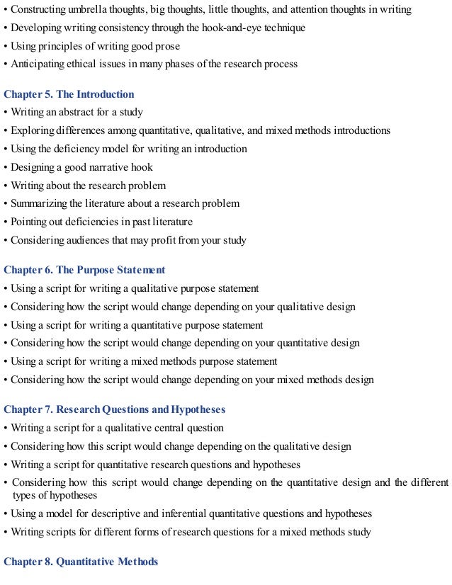 • Constructing umbrella thoughts, big thoughts, little thoughts, and attention thoughts in writing
• Developing writing consistency through the hook-and-eye technique
• Using principles of writing good prose
• Anticipating ethical issues in many phases of the research process
Chapter 5. The Introduction
• Writing an abstract for a study
• Exploring differences among quantitative, qualitative, and mixed methods introductions
• Using the deficiency model for writing an introduction
• Designing a good narrative hook
• Writing about the research problem
• Summarizing the literature about a research problem
• Pointing out deficiencies in past literature
• Considering audiences that may profit from your study
Chapter 6. The Purpose Statement
• Using a script for writing a qualitative purpose statement
• Considering how the script would change depending on your qualitative design
• Using a script for writing a quantitative purpose statement
• Considering how the script would change depending on your quantitative design
• Using a script for writing a mixed methods purpose statement
• Considering how the script would change depending on your mixed methods design
Chapter 7. Research Questions and Hypotheses
• Writing a script for a qualitative central question
• Considering how this script would change depending on the qualitative design
• Writing a script for quantitative research questions and hypotheses
• Considering how this script would change depending on the quantitative design and the different
types of hypotheses
• Using a model for descriptive and inferential quantitative questions and hypotheses
• Writing scripts for different forms of research questions for a mixed methods study
Chapter 8. Quantitative Methods
 
