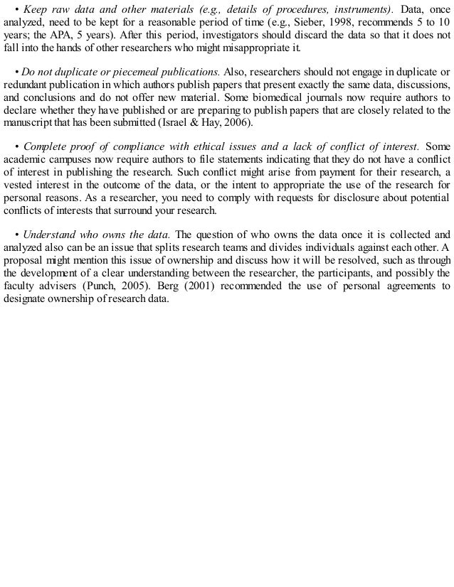 • Keep raw data and other materials (e.g., details of procedures, instruments). Data, once
analyzed, need to be kept for a reasonable period of time (e.g., Sieber, 1998, recommends 5 to 10
years; the APA, 5 years). After this period, investigators should discard the data so that it does not
fall into the hands of other researchers who might misappropriate it.
• Do not duplicate or piecemeal publications. Also, researchers should not engage in duplicate or
redundant publication in which authors publish papers that present exactly the same data, discussions,
and conclusions and do not offer new material. Some biomedical journals now require authors to
declare whether they have published or are preparing to publish papers that are closely related to the
manuscript that has been submitted (Israel & Hay, 2006).
• Complete proof of compliance with ethical issues and a lack of conflict of interest. Some
academic campuses now require authors to file statements indicating that they do not have a conflict
of interest in publishing the research. Such conflict might arise from payment for their research, a
vested interest in the outcome of the data, or the intent to appropriate the use of the research for
personal reasons. As a researcher, you need to comply with requests for disclosure about potential
conflicts of interests that surround your research.
• Understand who owns the data. The question of who owns the data once it is collected and
analyzed also can be an issue that splits research teams and divides individuals against each other. A
proposal might mention this issue of ownership and discuss how it will be resolved, such as through
the development of a clear understanding between the researcher, the participants, and possibly the
faculty advisers (Punch, 2005). Berg (2001) recommended the use of personal agreements to
designate ownership of research data.
 