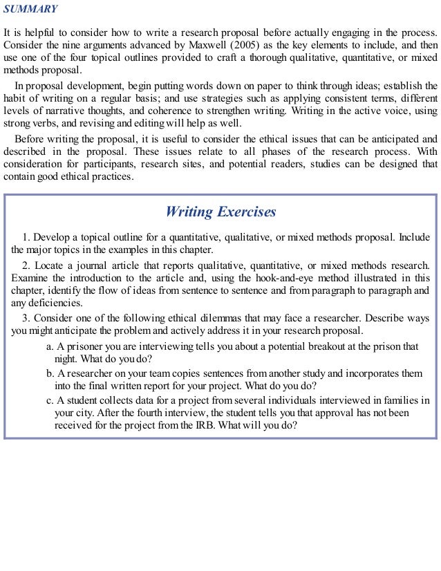SUMMARY
It is helpful to consider how to write a research proposal before actually engaging in the process.
Consider the nine arguments advanced by Maxwell (2005) as the key elements to include, and then
use one of the four topical outlines provided to craft a thorough qualitative, quantitative, or mixed
methods proposal.
In proposal development, begin putting words down on paper to think through ideas; establish the
habit of writing on a regular basis; and use strategies such as applying consistent terms, different
levels of narrative thoughts, and coherence to strengthen writing. Writing in the active voice, using
strong verbs, and revising and editing will help as well.
Before writing the proposal, it is useful to consider the ethical issues that can be anticipated and
described in the proposal. These issues relate to all phases of the research process. With
consideration for participants, research sites, and potential readers, studies can be designed that
contain good ethical practices.
Writing Exercises
1. Develop a topical outline for a quantitative, qualitative, or mixed methods proposal. Include
the major topics in the examples in this chapter.
2. Locate a journal article that reports qualitative, quantitative, or mixed methods research.
Examine the introduction to the article and, using the hook-and-eye method illustrated in this
chapter, identify the flow of ideas from sentence to sentence and from paragraph to paragraph and
any deficiencies.
3. Consider one of the following ethical dilemmas that may face a researcher. Describe ways
you might anticipate the problem and actively address it in your research proposal.
a. A prisoner you are interviewing tells you about a potential breakout at the prison that
night. What do you do?
b. A researcher on your team copies sentences from another study and incorporates them
into the final written report for your project. What do you do?
c. A student collects data for a project from several individuals interviewed in families in
your city. After the fourth interview, the student tells you that approval has not been
received for the project from the IRB. What will you do?
 