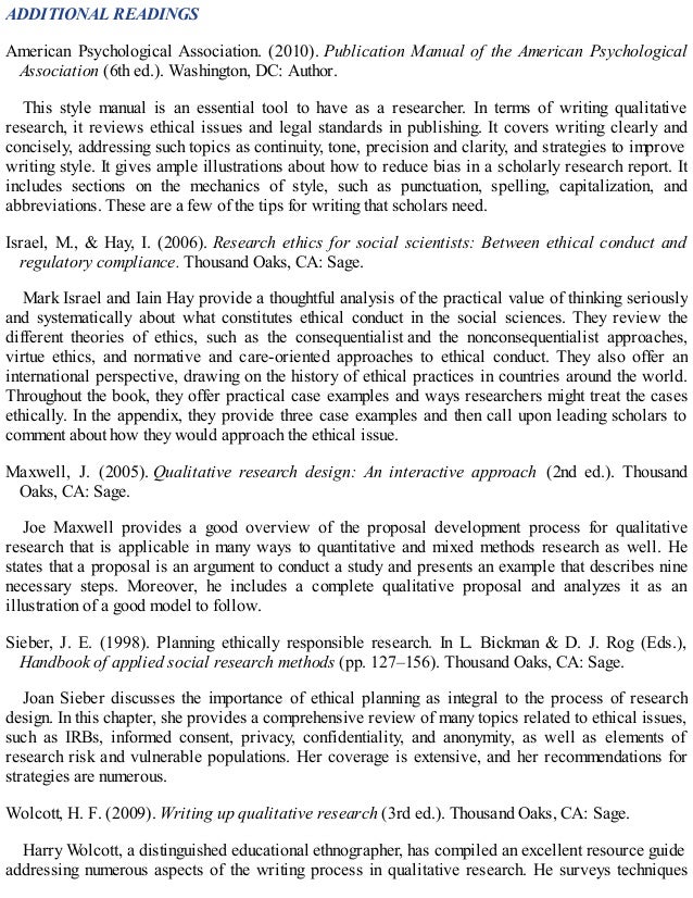 ADDITIONAL READINGS
American Psychological Association. (2010). Publication Manual of the American Psychological
Association (6th ed.). Washington, DC: Author.
This style manual is an essential tool to have as a researcher. In terms of writing qualitative
research, it reviews ethical issues and legal standards in publishing. It covers writing clearly and
concisely, addressing such topics as continuity, tone, precision and clarity, and strategies to improve
writing style. It gives ample illustrations about how to reduce bias in a scholarly research report. It
includes sections on the mechanics of style, such as punctuation, spelling, capitalization, and
abbreviations. These are a few of the tips for writing that scholars need.
Israel, M., & Hay, I. (2006). Research ethics for social scientists: Between ethical conduct and
regulatory compliance. Thousand Oaks, CA: Sage.
Mark Israel and Iain Hay provide a thoughtful analysis of the practical value of thinking seriously
and systematically about what constitutes ethical conduct in the social sciences. They review the
different theories of ethics, such as the consequentialist and the nonconsequentialist approaches,
virtue ethics, and normative and care-oriented approaches to ethical conduct. They also offer an
international perspective, drawing on the history of ethical practices in countries around the world.
Throughout the book, they offer practical case examples and ways researchers might treat the cases
ethically. In the appendix, they provide three case examples and then call upon leading scholars to
comment about how they would approach the ethical issue.
Maxwell, J. (2005). Qualitative research design: An interactive approach (2nd ed.). Thousand
Oaks, CA: Sage.
Joe Maxwell provides a good overview of the proposal development process for qualitative
research that is applicable in many ways to quantitative and mixed methods research as well. He
states that a proposal is an argument to conduct a study and presents an example that describes nine
necessary steps. Moreover, he includes a complete qualitative proposal and analyzes it as an
illustration of a good model to follow.
Sieber, J. E. (1998). Planning ethically responsible research. In L. Bickman & D. J. Rog (Eds.),
Handbook of applied social research methods (pp. 127–156). Thousand Oaks, CA: Sage.
Joan Sieber discusses the importance of ethical planning as integral to the process of research
design. In this chapter, she provides a comprehensive review of many topics related to ethical issues,
such as IRBs, informed consent, privacy, confidentiality, and anonymity, as well as elements of
research risk and vulnerable populations. Her coverage is extensive, and her recommendations for
strategies are numerous.
Wolcott, H. F. (2009). Writing up qualitative research (3rd ed.). Thousand Oaks, CA: Sage.
Harry Wolcott, a distinguished educational ethnographer, has compiled an excellent resource guide
addressing numerous aspects of the writing process in qualitative research. He surveys techniques
 