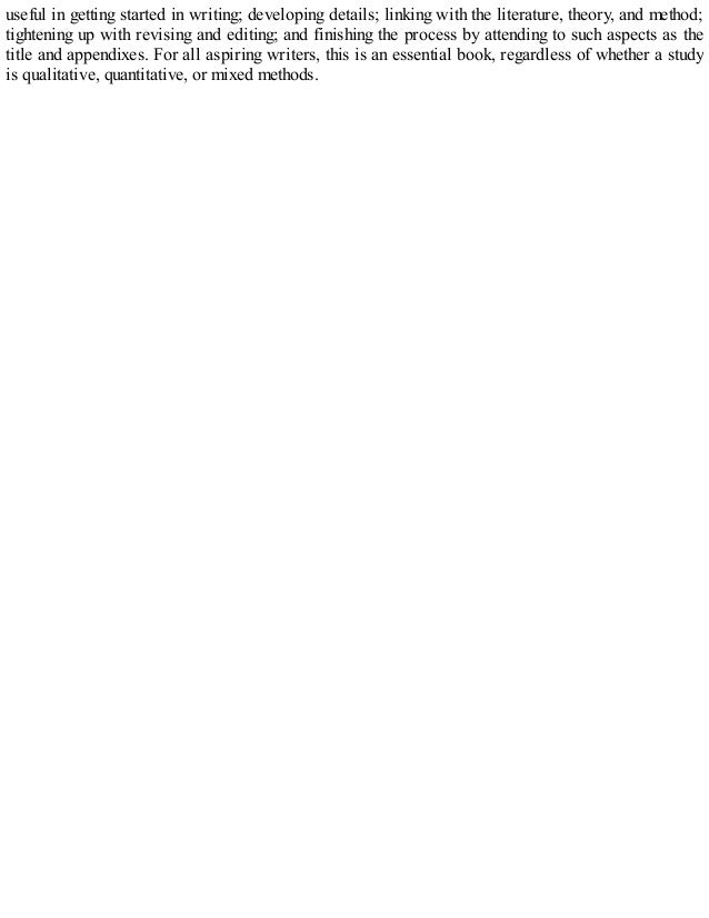 useful in getting started in writing; developing details; linking with the literature, theory, and method;
tightening up with revising and editing; and finishing the process by attending to such aspects as the
title and appendixes. For all aspiring writers, this is an essential book, regardless of whether a study
is qualitative, quantitative, or mixed methods.
 