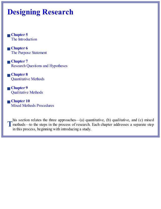 T
Designing Research
Chapter 5
The Introduction
Chapter 6
The Purpose Statement
Chapter 7
Research Questions and Hypotheses
Chapter 8
Quantitative Methods
Chapter 9
Qualitative Methods
Chapter 10
Mixed Methods Procedures
his section relates the three approaches—(a) quantitative, (b) qualitative, and (c) mixed
methods—to the steps in the process of research. Each chapter addresses a separate step
in this process, beginning with introducing a study.
 